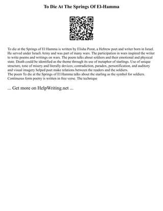 To Die At The Springs Of El-Hamma
To die at the Springs of El Hamma is written by Elisha Porat, a Hebrew poet and writer born in Israel.
He served under Israeli Army and was part of many wars. The participation in wars inspired the writer
to write poems and writings on wars. The poem talks about soldiers and their emotional and physical
state. Death could be identified as the theme through its use of metaphor of starlings. Use of unique
structure, tone of misery and literally devices; contradiction, paradox, personification, and auditory
and visual imagery helped poet make relations between the readers and the soldiers.
The poem To die at the Springs of El Hamma talks about the starling as the symbol for soldiers.
Continuous form poetry is written in free verse. The technique
... Get more on HelpWriting.net ...
 