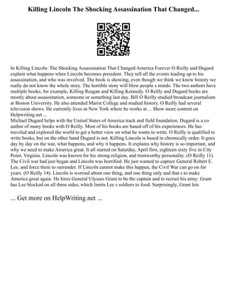 Killing Lincoln The Shocking Assassination That Changed...
In Killing Lincoln: The Shocking Assassination That Changed America Forever O Reilly and Dugard
explain what happens when Lincoln becomes president. They tell all the events leading up to his
assassination, and who was involved. The book is showing, even though we think we know history we
really do not know the whole story. The horrible story will blow people s minds. The two authors have
multiple books; for example, Killing Reagan and Killing Kennedy. O Reilly and Dugard books are
mostly about assassination, someone or something last day. Bill O Reilly studied broadcast journalism
at Boston University. He also attended Marist College and studied history. O Reilly had several
television shows. He currently lives in New York where he works at ... Show more content on
Helpwriting.net ...
Michael Dugard helps with the United States of America track and field foundation. Dugard is a co
author of many books with O Reilly. Most of his books are based off of his experiences. He has
traveled and explored the world to get a better view on what he wants to write. O Reilly is qualified to
write books, but on the other hand Dugard is not. Killing Lincoln is based in chronically order. It goes
day by day on the war, what happens, and why it happens. It explains why history is so important, and
why we need to make America great. It all started on Saturday, April first, eighteen sixty five in City
Point, Virginia. Lincoln was known for his strong religion, and trustworthy personality. (O Reilly 11).
The Civil war had just began and Lincoln was horrified. He just wanted to capture General Robert E.
Lee, and force them to surrender. If Lincoln cannot make this happen, the Civil War can go on for
years. (O Reilly 14). Lincoln is worried about one thing, and one thing only and that s to make
America great again. He hires General Ulysses Grant to be the captain and to recruit his army. Grant
has Lee blocked on all three sides, which limits Lee s soldiers to food. Surprisingly, Grant lets
... Get more on HelpWriting.net ...
 