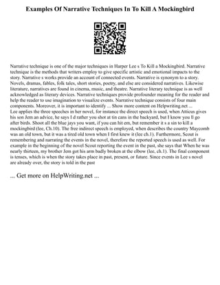 Examples Of Narrative Techniques In To Kill A Mockingbird
Narrative technique is one of the major techniques in Harper Lee s To Kill a Mockingbird. Narrative
technique is the methods that writers employ to give specific artistic and emotional impacts to the
story. Narrative s works provide an account of connected events. Narrative is synonym to a story.
Novels, dramas, fables, folk tales, short stories, poetry, and else are considered narratives. Likewise
literature, narratives are found in cinema, music, and theatre. Narrative literary technique is as well
acknowledged as literary devices. Narrative techniques provide profounder meaning for the reader and
help the reader to use imagination to visualize events. Narrative technique consists of four main
components. Moreover, it is important to identify ... Show more content on Helpwriting.net ...
Lee applies the three speeches in her novel, for instance the direct speech is used, when Atticus gives
his son Jem an advice, he says I d rather you shot at tin cans in the backyard, but I know you ll go
after birds. Shoot all the blue jays you want, if you can hit em, but remember it s a sin to kill a
mockingbird (lee, Ch.10). The free indirect speech is employed, when describes the country Maycomb
was an old town, but it was a tired old town when I first knew it (lee ch.1). Furthermore, Scout is
remembering and narrating the events in the novel, therefore the reported speech is used as well. For
example in the beginning of the novel Scout reporting the event in the past, she says that When he was
nearly thirteen, my brother Jem got his arm badly broken at the elbow (lee, ch.1). The final component
is tenses, which is when the story takes place in past, present, or future. Since events in Lee s novel
are already over, the story is told in the past
... Get more on HelpWriting.net ...
 