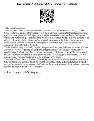 Evaluation Of A Research On Formative Feedback
3. Reviews/Commentaries
Shute,V. (2008). Focus on formative feedback. Review of Educational Research, 78(1), 153 189.
Shute conducts an extensive literature review of the research on formative feedback because despite
extensive investigation, the author proposes, is still misunderstood due to conflicting findings and
inconsistent pattern results. The focus of this review is that feedback must be delivered correctly to be
effective. Therefore, Shute offers a twofold proposal: to understand the features, functions, and
interactions of feedback in relation to learning and to use the findings to create guidelines for
generating effective formative feedback.
The focus of this study is primarily on performing tasks and the identified issues are several. Correct
delivery of feedback is defined and guidelines are proposed since most research on this subject
concludes that feedback can enhance learning considerably if delivered correctly. The interaction of
task and student characteristics is investigated to address the major gaps in understanding that still
exist, inclusively, instructional context in the efficiency of feedback.
The author defines formative feedback (FF) as information intended to change a student s thinking or
behavior to improve learning. It ought to be specific, helpful, timely, and not judgmental. Types of FF
are: confirmation of a correct answer, clarification of the accurate response, clues, and work examples.
Previous research by Swam (1983) found that
... Get more on HelpWriting.net ...
 