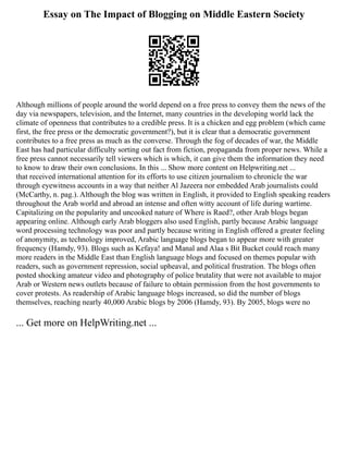 Essay on The Impact of Blogging on Middle Eastern Society
Although millions of people around the world depend on a free press to convey them the news of the
day via newspapers, television, and the Internet, many countries in the developing world lack the
climate of openness that contributes to a credible press. It is a chicken and egg problem (which came
first, the free press or the democratic government?), but it is clear that a democratic government
contributes to a free press as much as the converse. Through the fog of decades of war, the Middle
East has had particular difficulty sorting out fact from fiction, propaganda from proper news. While a
free press cannot necessarily tell viewers which is which, it can give them the information they need
to know to draw their own conclusions. In this ... Show more content on Helpwriting.net ...
that received international attention for its efforts to use citizen journalism to chronicle the war
through eyewitness accounts in a way that neither Al Jazeera nor embedded Arab journalists could
(McCarthy, n. pag.). Although the blog was written in English, it provided to English speaking readers
throughout the Arab world and abroad an intense and often witty account of life during wartime.
Capitalizing on the popularity and uncooked nature of Where is Raed?, other Arab blogs began
appearing online. Although early Arab bloggers also used English, partly because Arabic language
word processing technology was poor and partly because writing in English offered a greater feeling
of anonymity, as technology improved, Arabic language blogs began to appear more with greater
frequency (Hamdy, 93). Blogs such as Kefaya! and Manal and Alaa s Bit Bucket could reach many
more readers in the Middle East than English language blogs and focused on themes popular with
readers, such as government repression, social upheaval, and political frustration. The blogs often
posted shocking amateur video and photography of police brutality that were not available to major
Arab or Western news outlets because of failure to obtain permission from the host governments to
cover protests. As readership of Arabic language blogs increased, so did the number of blogs
themselves, reaching nearly 40,000 Arabic blogs by 2006 (Hamdy, 93). By 2005, blogs were no
... Get more on HelpWriting.net ...
 