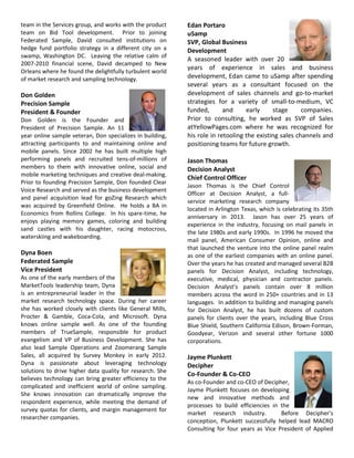 team in the Services group, and works with the product
team on Bid Tool development. Prior to joining
Federated Sample, David consulted institutions on
hedge fund portfolio strategy in a different city on a
swamp, Washington DC. Leaving the relative calm of
2007-2010 financial scene, David decamped to New
Orleans where he found the delightfully turbulent world
of market research and sampling technology.
Don Golden
Precision Sample
President & Founder
Don Golden is the Founder and
President of Precision Sample. An 11
year online sample veteran, Don specializes in building,
attracting participants to and maintaining online and
mobile panels. Since 2002 he has built multiple high
performing panels and recruited tens-of-millions of
members to them with innovative online, social and
mobile marketing techniques and creative deal-making.
Prior to founding Precision Sample, Don founded Clear
Voice Research and served as the business development
and panel acquisition lead for goZing Research which
was acquired by Greenfield Online. He holds a BA in
Economics from Rollins College. In his spare-time, he
enjoys playing memory games, coloring and building
sand castles with his daughter, racing motocross,
waterskiing and wakeboarding.
Dyna Boen
Federated Sample
Vice President
As one of the early members of the
MarketTools leadership team, Dyna
is an entrepreneurial leader in the
market research technology space. During her career
she has worked closely with clients like General Mills,
Procter & Gamble, Coca-Cola, and Microsoft. Dyna
knows online sample well. As one of the founding
members of TrueSample, responsible for product
evangelism and VP of Business Development. She has
also lead Sample Operations and Zoomerang Sample
Sales, all acquired by Survey Monkey in early 2012.
Dyna is passionate about leveraging technology
solutions to drive higher data quality for research. She
believes technology can bring greater efficiency to the
complicated and inefficient world of online sampling.
She knows innovation can dramatically improve the
respondent experience, while meeting the demand of
survey quotas for clients, and margin management for
researcher companies.
Edan Portaro
uSamp
SVP, Global Business
Development
A seasoned leader with over 20
years of experience in sales and business
development, Edan came to uSamp after spending
several years as a consultant focused on the
development of sales channels and go-to-market
strategies for a variety of small-to-medium, VC
funded, and early stage companies.
Prior to consulting, he worked as SVP of Sales
atYellowPages.com where he was recognized for
his role in retooling the existing sales channels and
positioning teams for future growth.
Jason Thomas
Decision Analyst
Chief Control Officer
Jason Thomas is the Chief Control
Officer at Decision Analyst, a full-
service marketing research company
located in Arlington Texas, which is celebrating its 35th
anniversary in 2013. Jason has over 25 years of
experience in the industry, focusing on mail panels in
the late 1980s and early 1990s. In 1996 he moved the
mail panel, American Consumer Opinion, online and
that launched the venture into the online panel realm
as one of the earliest companies with an online panel.
Over the years he has created and managed several B2B
panels for Decision Analyst, including technology,
executive, medical, physician and contractor panels.
Decision Analyst’s panels contain over 8 million
members across the word in 250+ countries and in 13
languages. In addition to building and managing panels
for Decision Analyst, he has built dozens of custom
panels for clients over the years, including Blue Cross
Blue Shield, Southern California Edison, Brown-Forman,
Goodyear, Verizon and several other fortune 1000
corporations.
Jayme Plunkett
Decipher
Co-Founder & Co-CEO
As co-Founder and co-CEO of Decipher,
Jayme Plunkett focuses on developing
new and innovative methods and
processes to build efficiencies in the
market research industry. Before Decipher's
conception, Plunkett successfully helped lead MACRO
Consulting for four years as Vice President of Applied
 