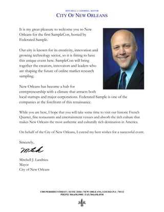 MITCHELL J. LANDRIEU, MAYOR
CITY OF NEW ORLEANS
1300 PERDIDO STREET | SUITE 2E04 | NEW ORLEANS, LOUISIANA | 70112
PHONE 504.658.4900 | FAX 504.658.4938
It is my great pleasure to welcome you to New
Orleans for the first SampleCon, hosted by
Federated Sample.
Our city is known for its creativity, innovation and
growing technology sector, so it is fitting to have
this unique event here. SampleCon will bring
together the creators, innovators and leaders who
are shaping the future of online market research
sampling.
New Orleans has become a hub for
entrepreneurship with a climate that attracts both
local startups and major corporations. Federated Sample is one of the
companies at the forefront of this renaissance.
While you are here, I hope that you will take some time to visit our historic French
Quarter, fine restaurants and entertainment venues and absorb the rich culture that
makes New Orleans the most authentic and culturally rich destination in America.
On behalf of the City of New Orleans, I extend my best wishes for a successful event.
Sincerely,
Mitchell J. Landrieu
Mayor
City of New Orleans
 