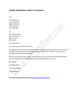 Sample Confirmation Letter for Interview
From
HaroldMacmillan,
RecruitmentUnit,
PagodaIndustries,
3474, LinnetLane,
Sopin,MN 3484
To
Mr. GregoryAnthony,
4273, TomoStreet,
Berds, HU 439
4TH Aug’14
Dear Mr. Anthony,
Sub:ConfirmationLetterforaninterview
I am writingthisletteronbehalf of the boardandthe managementof Pagodaindustries.The essence of
thisletteristo confirmyourscheduledinterviewwithourorganization. Asperourrecord,youhave
appliedforthe postof electrical engineer.
We lookforwardtomeetyouon 09th June at new executive’sroom.The interview will startat8:00 am.
You are expectedtocome alongwithall yourcredentials.Ihope tosee youon time.
Bestregards,
HaroldMacmillan
RecruitmentOfficer
PagodaIndustries
For further info,please visitour website: http://www.lettersfree.com