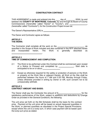 CONSTRUCTION CONTRACT
THIS AGREEMENT is made and entered into this ____ day of________, 20XX, by and
between the COUNTY OF MONTROSE, Colorado, by and through its Board of County
Commissioners (hereinafter called "Owner" or "County"), and ________________,
(hereinafter called "Contractor"), for the Construction Project known as:
The Owner's Representative (OR) is _____________________________.
The Owner and Contractor agree as follows:
ARTICLE 1
THE WORK:
The Contractor shall complete all the work on the _________________________ as
specified in the Scope of Work included and also contained in the RFP attached hereto
and incorporated herein. The Work is generally described as
____________________________.
ARTICLE 2
TIME OF COMMENCEMENT AND COMPLETION:
2.1 The Work to be performed under this Contract shall be commenced upon receipt
of a Notice to Proceed and completed by ______________. Start date is
anticipated to be on or about ________________.
2.2 Except as otherwise required for the safety or protection of persons or the Work
or property at the Work Site or adjacent thereto, all Work at the Site shall be
performed between the hours of 7 AM and 5:30 PM, Monday through Friday,
unless otherwise provided in writing by Owner or OR, such consent not to be
unreasonably withheld.
ARTICLE 3
CONTRACT AMOUNT AND BASIS:
The Owner shall pay the Contractor the amount of $_____________________ for the
satisfactory performance of the Work, subject to additions and deductions by Change
Order as provided in the General Conditions, the following:
The unit price set forth on the Bid Schedule shall be the basis for the contract
price. Payment at the unit price will be based on actual measured quantities in
the Work, or planned quantities as stipulated in the Project Special Provisions,
except where the unit is a lump sum, in which case payment will be based upon
the lump sum price as stated.
 