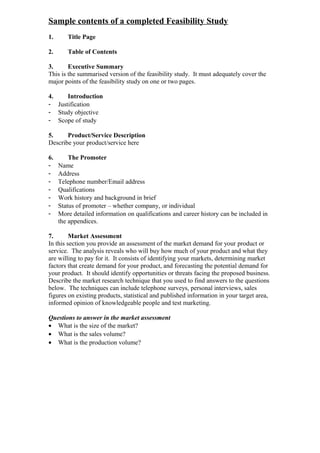 Sample contents of a completed Feasibility Study
1.      Title Page

2.      Table of Contents

3.      Executive Summary
This is the summarised version of the feasibility study. It must adequately cover the
major points of the feasibility study on one or two pages.

4.    Introduction
- Justification
- Study objective
- Scope of study

5.     Product/Service Description
Describe your product/service here

6.       The Promoter
-    Name
-    Address
-    Telephone number/Email address
-    Qualifications
-    Work history and background in brief
-    Status of promoter – whether company, or individual
-    More detailed information on qualifications and career history can be included in
     the appendices.

7.       Market Assessment
In this section you provide an assessment of the market demand for your product or
service. The analysis reveals who will buy how much of your product and what they
are willing to pay for it. It consists of identifying your markets, determining market
factors that create demand for your product, and forecasting the potential demand for
your product. It should identify opportunities or threats facing the proposed business.
Describe the market research technique that you used to find answers to the questions
below. The techniques can include telephone surveys, personal interviews, sales
figures on existing products, statistical and published information in your target area,
informed opinion of knowledgeable people and test marketing.

Questions to answer in the market assessment
• What is the size of the market?
• What is the sales volume?
• What is the production volume?
 