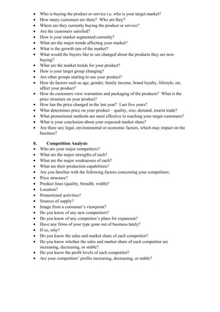 •    Who is buying the product or service i.e. who is your target market?
•    How many customers are there? Who are they?
•    Where are they currently buying the product or service?
•    Are the customers satisfied?
•    How is your market segmented currently?
•    What are the major trends affecting your market?
•    What is the growth rate of the market?
•    What would the buyers like to see changed about the products they are now
     buying?
•    What are the market trends for your product?
•    How is your target group changing?
•    Are other groups starting to use your product?
•    How do factors such as age, gender, family income, brand loyalty, lifestyle, etc.
     affect your product?
•    How do customers view warranties and packaging of the products? What is the
     price structure on your product?
•    How has the price changed in the last year? Last five years?
•    What determines price on your product – quality, size, demand, tourist trade?
•    What promotional methods are most effective in reaching your target customers?
•    What is your conclusion about your expected market share?
•    Are there any legal, environmental or economic factors, which may impact on the
     business?

8.       Competition Analysis
•    Who are your major competitors?
•    What are the major strengths of each?
•    What are the major weaknesses of each?
•    What are their production capabilities?
•    Are you familiar with the following factors concerning your competitors:
•    Price structure?
•    Product lines (quality, breadth, width)?
•    Location?
•    Promotional activities?
•    Sources of supply?
•    Image from a consumer’s viewpoint?
•    Do you know of any new competitors?
•    Do you know of any competitor’s plans for expansion?
•    Have any firms of your type gone out of business lately?
•    If so, why?
•    Do you know the sales and market share of each competitor?
•    Do you know whether the sales and market share of each competitor are
     increasing, decreasing, or stable?
•    Do you know the profit levels of each competitor?
•    Are your competitors’ profits increasing, decreasing, or stable?
 