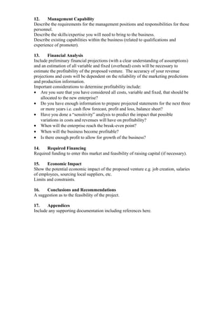 12.    Management Capability
Describe the requirements for the management positions and responsibilities for those
personnel.
Describe the skills/expertise you will need to bring to the business.
Describe existing capabilities within the business (related to qualifications and
experience of promoter).

13.     Financial Analysis
Include preliminary financial projections (with a clear understanding of assumptions)
and an estimation of all variable and fixed (overhead) costs will be necessary to
estimate the profitability of the proposed venture. The accuracy of your revenue
projections and costs will be dependent on the reliability of the marketing predictions
and production information.
Important considerations to determine profitability include:
• Are you sure that you have considered all costs, variable and fixed, that should be
    allocated to the new enterprise?
• Do you have enough information to prepare projected statements for the next three
    or more years i.e. cash flow forecast, profit and loss, balance sheet?
• Have you done a “sensitivity” analysis to predict the impact that possible
    variations in costs and revenues will have on profitability?
• When will the enterprise reach the break-even point?
• When will the business become profitable?
• Is there enough profit to allow for growth of the business?

14.    Required Financing
Required funding to enter this market and feasibility of raising capital (if necessary).

15.    Economic Impact
Show the potential economic impact of the proposed venture e.g. job creation, salaries
of employees, sourcing local suppliers, etc.
Limits and constraints.

16.   Conclusions and Recommendations
A suggestion as to the feasibility of the project.

17.    Appendices
Include any supporting documentation including references here.
 