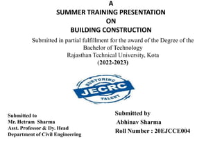 A
SUMMER TRAINING PRESENTATION
ON
BUILDING CONSTRUCTION
Submitted to
Mr. Hetram Sharma
Asst. Professor & Dy. Head
Department of Civil Engineering
Submitted by
Abhinav Sharma
Roll Number : 20EJCCE004
Submitted in partial fulfillment for the award of the Degree of the
Bachelor of Technology
Rajasthan Technical University, Kota
(2022-2023)
 