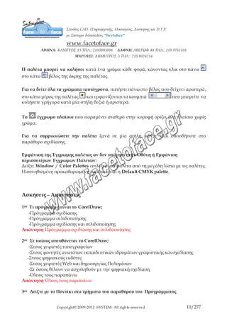 Copyright© 2009-2012 -SYSTEM- All rights reserved 10/203
χρησιμοποιηθεί με πολλούς τρόπους προκειμένου να προσθέσετε χρώμα στο κείμενο και
στα αντικείμενα του σχεδίου σας.
Βλέποντας και Εξερευνώντας τα Χρώματα στις Παλέτες
Η παλέτα χρωμάτων είναι η πιο σημαντική από τις παλέτες του CorelDraw. Περιέχει τα
διαθέσιμα χρώματα τα οποία μπορούν να χρησιμοποιηθούν στο αρχείο σας.
Η παλέτα μπορεί να κυλήσει κατά ένα χρώμα κάθε φορά, κάνοντας κλικ στο πάνω
στο κάτω βέλος της άκρης της παλέτας.
Για να δείτε όλα τα χρώματα ταυτόχρονα, πατήστε πάνω στο βέλος που δείχνει
αριστερά, στο κάτω μέρος της παλέτας και εμφανίζονται τα κουμπιά που
μπορείτε να κυλήσετε γρήγορα κατά μία στήλη δεξιά ή αριστερά.
Το έγχρωμο πλαίσιο που παραμένει σταθερό στην κορυφή ορίζει ένα πλαίσιο χωρίς
χρώμα.
Για να συρρικνώσετε την παλέτα ξανά σε μία στήλη, κάντε κλικ οπουδήποτε στο
παράθυρο σχεδίασης.
Εμφάνιση της Έγχρωμης παλέτας αν δεν υπάρχει στην Οθόνη ή Εμφάνιση
περισσοτέρων Έγχρωμων Παλετών:
Δείξτε Window / Color Palettes επιλέξτε μία παλέτα από τη μεγάλη λίστα με τις παλέτες.
Η συνηθισμένη προκαθορισμένη παλέτα είναι η Default CMYK palette.
 