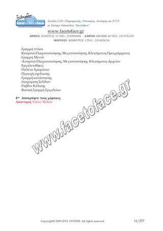 Copyright© 2009-2012 -SYSTEM- All rights reserved 11/203
ΚΕΦΑΛΑΙΟ 2ο
ΓΡΑΜΜΕΣ ΕΡΓΑΛΕΙΩΝ
Κρύβοντας, Εμφανίζοντας και Αλλάζοντας την Εργαλειοθήκη
Οι γραμμές εργαλείων σας παρέχουν γρήγορη πρόσβαση στις διαταγές του CorelDRAW.
Εάν για κάποιο λόγο δεν σας αρέσει ο τρόπος που είναι δομημένη η εργαλειοθήκη
μπορείτε να την αλλάξετε. Μπορείτε να την αναλύσετε σε διάφορες γραμμές εργαλείων,
μπορείτε να αλλάξετε τα εργαλεία των ιπτάμενων μενού, ή για να ελευθερώσετε λίγο
χώρο στην οθόνη, μπορείτε να κρύψετε ολόκληρη την εργαλειοθήκη.
Κρύψιμο / Εμφάνιση της Εργαλειοθήκης
Για να εμφανίσετε ή να κρύψετε την εργαλειοθήκη, κάντε δεξιό κλικ σε ένα κενό χώρο
σε οποιαδήποτε γραμμή εργαλείων (γραμμή ιδιοτήτων, Standard γραμμή εργαλείων ή
στην εργαλειοθήκη) και επιλέξτε Toolbox .
Ένας άλλος τρόπος είναι να πατήσετε δεξί κλικ στο παράθυρο σχεδίασης, εμφανίζεται
ένα μενού, δείξτε Window, επιλέξτε Toolbars και την εργαλειοθήκη που θέλετε. .
Μετακίνηση Γραμμής Εργαλείων
Μπορείτε να μετακινήσετε την εργαλειοθήκη σε μία διαφορετική θέση, είτε
προσαρμόζοντας την σε μία άλλη πλευρά του παραθύρου είτε αφήνοντάς την
οπουδήποτε στην οθόνη.
Για να μετακινήσετε ολόκληρη την εργαλειοθήκη κάντε κλικ και σύρετε τη λαβή με τη
διπλή γραμμή πάνω από το εργαλείο Pick και αφήστε το κουμπί του ποντικιού, αφού τη
βάλετε εκεί που θέλετε.
Εάν αφήσετε κάπου την εργαλειοθήκη, μπορείτε να της αλλάξετε σχήμα, αν θέλετε,
μετακινώντας το δρομέα πάνω σε μία πλευρά της εργαλειοθήκης και σύροντας το διπλό
βέλος.
Επιπλέον, μπορεί να χωριστεί και να μετακινηθεί κάθε ιπτάμενο μενού. Αφού ανοίξετε
την εργαλειοθήκη, κάντε κλικ και σύρετε τη δική της λαβή της διπλής γραμμής για να
βγάλετε το ιπτάμενο μενού από την εργαλειοθήκη. Το ιπτάμενο μενού μπορεί μετά να
αφεθεί στην οθόνη, ή να προσαρμοστεί σε μία πλευρά του παραθύρου ή να αλλάξει
μέγεθος.
Οι διαθέσιμες γραμμές εργαλείων είναι:
 