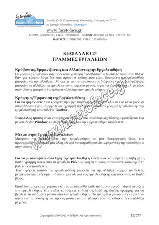 Copyright© 2009-2012 -SYSTEM- All rights reserved 12/203
ΓΡΑΜΜΗ ΕΡΓΑΛΕΙΩΝ ΕΠΕΞΗΓΗΣΗ
Menu Bar Ενεργοποιεί ή απενεργοποιεί την εργαλειοθήκη
μενού Window / Toolbars / Menu Bar
Status Bar Η γραμμή κατάστασης η οποία εμφανίζει
πληροφορίες για το επιλεγμένο αντικείμενο
(πλάτος, ύψος, θέση, χρώμα, κτλ) και
πληροφορίες για το ενεργοποιημένο εργαλείο.
Window / Toolbars/ Status Bar
Standard Περιέχει λειτουργίες για τη διαχείριση αρχείων
(άνοιγμα, αποθήκευση) και την επεξεργασία
ενεργειών (αντιγραφή, αναίρεση)
Window / Toolbars/ Standard
Property Bar Πληροφορίες για το επιλεγμένο αντικείμενο και
ο χώρος που μπορώ να κάνω αλλαγές πάνω σε
αυτό. Window / Toolbars/ Property Bar
Toolbox Εμφάνιση ή απόκρυψη της εργαλειοθήκης (τα
εργαλείο σχεδίασης και μορφοποίησης)
Window / Toolbars/ Toolbox
Text Περιέχει λειτουργίες για τη διαχείριση κειμένου
στο αρχείο. Window / Toolbars/ Text
Zoom Ενεργοποιεί την εργαλειοθήκη Zoom
χρησιμοποιείται για τη μεγέθυνση ή τη
σμίκρυνση του σχεδίου που εμφανίζεται στην
οθόνη. Window / Toolbars/ Zoom
Internet Περιέχει λειτουργίες για την προετοιμασία των
αρχείων για εφαρμογές του διαδικτύου.
Window / Toolbars/ Internet
Print Merged Περιέχει λειτουργίες για την επεξεργασία των
στρώσεων του αρχείου κατά την εκτύπωση
Window / Toolbars/ Print Merged
Transform Περιέχει λειτουργίες για την εφαρμογή
μετασχηματισμών στο αρχείο. Window /
Toolbars/ Transform
Visual Basic for Περιέχει λειτουργίες για την δημιουργία
 