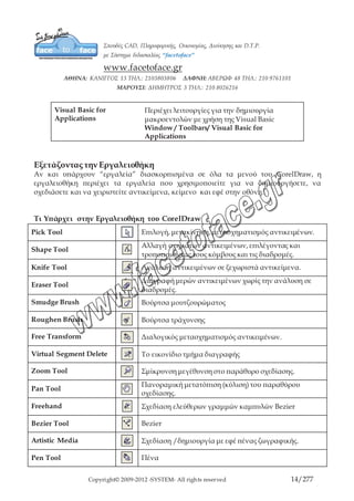 Copyright© 2009-2012 -SYSTEM- All rights reserved 14/203
3 Point Curve Tool Καμπύλη 3 σημείων
Εργαλείο Dimension Σχεδίαση γραμμών διαστάσεων και επεξηγήσεων.
Interactive Connector
Σχεδίαση γραμμών ροής (γραφήματα) μεταξύ
αντικειμένων
Smart Drawing Tool Έξυπνα εργαλεία σχεδίασης
Rectangle Tool Σχεδίαση-δημιουργία ορθογωνίων /τετραγώνων
3 Point Rectangle Tool Σχεδίαση ορθογωνίου 3 σημείων
Ellipse Tool Σχεδίαση / δημιουργία ελλείψεων / κύκλων
3 Point Ellipse Tool Σχεδίαση έλλειψης 3 σημείων
Graph Paper Σχεδίαση / δημιουργία, ορθογωνίων πλεγμάτων
Polygon Tool Σχεδίαση / δημιουργία, πολυγώνων / αστεριών
Spiral Tool Σχεδίαση / δημιουργία, σπιράλ
Basic Shapew Εργαλείο Βασικών Σχημάτων
Arrow Shapes Εργαλείο Σχημάτων Βελών
Flowchart Shapes Εργαλείο Σχημάτων Διαγραμμάτων
Star Shapes Εργαλείο Σχημάτων Αστεριών
Callout Shapes Εργαλείο Σχημάτων Επεξηγήσεων Εικόνων
Text Tool
Δημιουργία καλλιτεχνικού κειμένου ή κειμένου
παραγράφων.
Interactive Blend Tool Κλικ στο σύρσιμο αναμείξεων μεταξύ αντικειμένων
Interactive Contour
Tool
Κλικ στο σύρσιμο των Contour μέσα και έξω από
αντικείμενα.
Interactive Distortion
Tool
Κλικ και σύρσιμο εφέ παραμόρφωσης
Interactive Drop
Shadow Tool
Κλικ και σύρσιμο bitmap σκιών
 