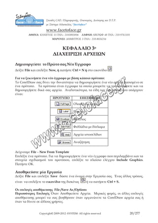 Copyright© 2009-2012 -SYSTEM- All rights reserved 20/203
Selected Only:
Αντί να αποθηκεύσετε ολόκληρο το έγγραφο, το πρόγραμμα σας
επιτρέπει να αποθηκεύσετε μόνο τα αντικείμενα που έχετε επιλέξει
στο σχέδιο. Αν δεν υπάρχουν επιλεγμένα αντικείμενα, αυτή η
επιλογή δεν είναι διαθέσιμη.
Keywords:
Μπορείτε να προσθέσετε μία λίστα από λέξεις κλειδιά σε ένα αρχείο
όταν το αποθηκεύετε. Αργότερα, μπορεί να γίνει αναζήτηση σε ένα
συγκεκριμένο αρχείο ή σύνολο από αρχεία δίνοντας μία ή
περισσότερες από τις λέξεις κλειδιά στις επιλογές Advanced της
εντολής Find του Windows Explorer.
Notes:
Οποιαδήποτε κείμενο μπορεί να μπει στο πεδίο Notes. Για
παράδειγμα, μπορεί να θέλετε να γράψετε μία σύντομη περιγραφή
του εγγράφου, που μπορεί μετά να διαβαστεί όταν το αρχείο
επιλεχθεί στο παράθυρο διαλόγου Open Drawing.
Sort Type:
Αυτή η επιλογή δεν επηρεάζει τις ιδιότητες του αποθηκευμένου
αρχείου αλλά μάλλον ταξινομεί τη λίστα Files of Type (φίλτρα
αρχείων) ως προς το by Default (προκαθορισμένα), Extension
(αλφαβητικά ως προς την επέκταση), Description (αλφαβητικά ως
προς την περιγραφή), Most Recently Used (πιο πρόσφατα
χρησιμοποιηθέν) και Vector (διανυσματικό).
Embed Fonts:
Επιλέγοντας αυτό το πλαίσιο επιτρέπετε στις γραμματοσειρές μέσα
στο έγγραφό σας να εμφανίζονται και να τυπώνονται σωστά, ακόμα
και αν το αρχείο έχει ανοίξει σε ένα σύστημα χωρίς αυτές τις
γραμματοσειρές.
Thumbnail:
Δεν επιτυγχάνονται πολλά αλλάζοντας το μέγεθος της μινιατούρας.
Η μινιατούρα εμφανίζεται στα παράθυρα προεπισκόπησης Open και
Import όπως επίσης και στις λίστες αρχείων του Windows Explorer.
Version: Την έκδοση που θέλουμε να το αποθηκεύσουμε.
Save with
Embedbed VBA:
Σας επιτρέπει να αποθηκεύετε τη δουλειά σας που κάνετε σε ένα
έργο της Visual basic μέσα στο έγγραφο.
Για να αποθηκεύσετε ξανά ένα αποθηκευμένο σχέδιο:
Œ File – Save As
Άνοιγμα Αποθηκευμένου Αρχείου
Δείξτε File και επιλέξτε Open, ή πατήστε Ctrl + O ή πατήστε στο εικονίδιο .
 