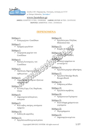 Copyright© 2009-2012 -SYSTEM- All rights reserved 3/203
ΠΕΡΙΕΧΟΜΕΝΑ
Μάθημα 1:
9 Εισαγωγή στο CorelDraw
Μάθημα 2:
9 Γραμμές εργαλείων
Μάθημα 3:
9 Διαχείριση αρχείων του
CorelDraw
Μάθημα 4:
9 Βασικές λειτουργίες του
CorelDraw
Μάθημα 5:
9 Ορολογία, δημιουργία
ορθογωνίων
Μάθημα 6:
9 Δημιουργία ελλείψεων
έξυπνων αντικειμένων
Μάθημα 7:
9 Εντολές Copy, Cut, Duplicate,
Clone
Μάθημα 8:
9 Δημιουργία πολυγώνων,
αστεριών
Μάθημα 9:
9 Κάνναβος, σπείρες, αυτόματα
σχήματα
Μάθημα 10:
9 Ευθείες & καμπύλες
Μάθημα 11:
9 Εργαλείο καλλιτεχνικού μέσου
Μάθημα 12:
9 Εργαλεία pen, Polyline,
Dimension line
Μάθημα 13:
9 Κόμβοι & διαδρομές
Μάθημα 14:
9 Σύνθετες διαδρομές
Μάθημα 15:
9 Αλλαγή σχημάτων σε
αντικείμενα
Μάθημα 16:
9 Εργαλεία μαχαίρι σβηστήρας
Μάθημα 17:
9 Εργαλεία Smudge Brush,
Rougen Brush
Μάθημα 18:
9 Ρυθμίσεις σελίδων
Μάθημα 19:
9 Εργαλεία ακριβείας
Μάθημα 20:
9 Χρώματα και Γεμίσματα
Μάθημα 21:
9 Επανάληψη χρώματα και
γεμίσματα
Μάθημα 22:
9 Περιγράμματα
Μάθημα 23:
9 Δημιουργία κειμένου
 