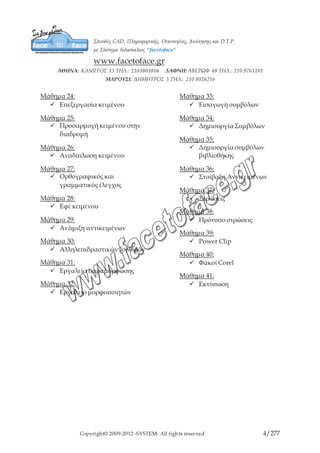 Copyright© 2009-2012 -SYSTEM- All rights reserved 4/203
Μάθημα 24:
9 Επεξεργασία κειμένου
Μάθημα 25:
9 Προσαρμογή κειμένου στην
διαδρομή
Μάθημα 26:
9 Αναδίπλωση κειμένου
Μάθημα 27:
9 Ορθογραφικός και
γραμματικός έλεγχος
Μάθημα 28:
9 Εφέ κειμένου
Μάθημα 29:
9 Ανάμιξη αντικειμένων
Μάθημα 30:
9 Αλληλεπιδραστικών Ισοϋψών
Μάθημα 31:
9 Εργαλεία παραμόρφωσης
Μάθημα 32:
9 Εργαλείο μορφοποιητών
Μάθημα 33:
9 Εισαγωγή συμβόλων
Μάθημα 34:
9 Δημιουργία Συμβόλων
Μάθημα 35:
9 Δημιουργία συμβόλων
βιβλιοθήκης
Μάθημα 36:
9 Στοίβαξη Αντικειμένων
Μάθημα 37:
9 Στρώσεις
Μάθημα 38:
9 Πρότυπο στρώσεις
Μάθημα 39:
9 Power Clip
Μάθημα 40:
9 Φακοί Corel
Μάθημα 41:
9 Εκτύπωση
 