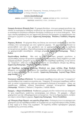 Copyright© 2009-2012 -SYSTEM- All rights reserved 7/203
(Εξαγωγή), Προβολή, και Zoom. Εμφάνιση /Απόκρυψη Window / Toolbars / Standard
ή δεξί κλικ σε μία από τις εργαλειοθήκες και τσεκάρισμα στην εργαλειοθήκη Standard
Γραμμή ιδιοτήτων (Property Bar): Η γραμμή ιδιοτήτων είναι μια γραμμή εργαλείων
της οποίας τα περιεχόμενα αλλάζουν ανάλογα με την τρέχουσα κατάσταση. Τα κουμπιά
και οι πτυσσόμενοι κατάλογοι αλλάζουν δυναμικά, ανάλογα με το τι είναι επιλεγμένο.
΄Έτσι έχετε εύκολη πρόσβαση στις πιο σημαντικές διαταγές που μπορούν να
εφαρμοστούν στο επιλεγμένο εργαλείο ή στοιχείο. Εμφάνιση /Απόκρυψη Window /
Toolbars / Property Bar
Χάρακες (Rulers): Η τρέχουσα θέση του δείκτη του ποντικιού υποδεικνύεται από δύο
ενδείξεις στον κατακόρυφο και στον οριζόντιο χάρακα. Οι χάρακες είναι δυνατό να
μετακινηθούν εκεί που τους χρειάζεστε και να χρησιμοπο8ιηθούν για τη σχεδίαση
αντικειμένων με ακρίβεια. Η μονάδα μέτρησης που χρησιμοποιούν μπορεί να αλλάξει
για να χρησιμοποιηθεί οποιοδήποτε σύστημα μέτρησης. Εμφάνιση /Απόκρυψη View
/ Rulers
Εργαλειοθήκη (toolbox): Μία από τις δέκα διαθέσιμες γραμμές εργαλείων, η
εργαλειοθήκη, περιέχει 42 εργαλεία σχεδίασης και επεξεργασίας. Όπως συμβαίνει με
κάθε γραμμή εργαλείων, μπορείτε να τη σύρετε μέσα στο παράθυρο σχεδίασης, να την
κάνετε να “αιωρείται”, αλλά και να τη σταθεροποιήσετε σε οποιαδήποτε πλευρά της
οθόνης. Εμφάνιση /Απόκρυψη Window / Toolbars / toolbox
α,β Παράθυρο σχεδίασης (Drawing Window) και άκρα σελίδας (Page Border):
Μπορείτε να σχεδιάζετε οπουδήποτε στο παράθυρο σχεδίασης, αλλά ό,τι βρίσκεται έξω
από τα άκρα της σελίδας δεν θα τυπωθεί. Εμφάνιση /Απόκρυψη Layout / Page /
Show page border
Εσωτερικά παράθυρα (Dockers): Τα εσωτερικά παράθυρα είναι κάτι σαν “ενισχυμένες”
εργαλειοθήκες στην επιφάνεια εργασίας σας. Υπάρχουν 25 εσωτερικά παράθυρα,
καθένα από τα οποία ενεργοποιείται από μια συγκεκριμένη διαταγή ή λειτουργία –
όπως, για παράδειγμα, εξώθηση, αλλαγή διαστάσεων, χειρισμό αντικειμένων. Εμφάνιση
/Απόκρυψη Window / Dockers / Properties / Artistic Media.
Γραμμές – οδηγοί (Guidelines): Βοηθητικές γραμμές που δεν τυπώνονται και
υπάρχουν σε τρεις παραλλαγές: οριζόντιες, κατακόρυφες, και πλάγιες. Οι γραμμές –
οδηγοί χρησιμεύουν για την ευθυγράμμιση των αντικειμένων. Για να τις δημιουργήσετε,
πατήστε και σύρετε οποιονδήποτε χάρακα. Εμφάνιση /Απόκρυψη View / Guidelines
 