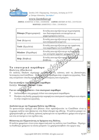 Copyright© 2009-2012 -SYSTEM- All rights reserved 9/203
Arrange (Ταξινόμηση)
Εντολές που σχετίζονται με τη ταξινόμηση
των αντικειμένων ενός αρχείου.
Effects (Αποτελέσματα)
Εντολές που σχετίζονται με την εφαρμογή
εφέ στα αντικείμενα του αρχείου
Bitmaps (Ψηφιογραφικά)
Εντολές που σχετίζονται με τη μετατροπή
των διανυσματικών αντικειμένων σε
ψηφιογραφικές εικόνες
Text (Κείμενο)
Εντολές που σχετίζονται με την εισαγωγή
και επεξεργασία κειμένου
Tools (Εργαλεία)
Εντολές που σχετίζονται με την εμφάνιση
του παραθύρου του CorelDRAW
Window (Παράθυρο)
Εντολές που σχετίζονται με τη διαχείριση
των ανοιχτών αρχείων γραφικών.
Help (Βοήθεια)
Εντολές που σχετίζονται με την παροχή
βοήθειας.
Τα εσωτερικά παράθυρα
Π α λ έ τ ε ς ( D o c k e r s )
Οι παλέτες Dockers περιέχουν ομαδοποιημένες κάποιες από τις βασικότερες
λειτουργίες του CorelDraw. Ανοίγουν σαν παράθυρα στην επιφάνεια εργασίας. Έτσι
σας επιτρέπουν εύκολη πρόσβαση στις λειτουργίες που περιέχουν.
Για να ανοίξετε ένα εσωτερικό παράθυρο:
Επιλέξτε Window – Dockers - Color.
Για να «απαγκιστρώσετε» ένα εσωτερικό παράθυρο:
Œ Διπλοπατήστε στη γραμμή τίτλου του εσωτερικού παραθύρου.
Œ Πατήστε στη διπλή γραμμή στην κορυφή του εσωτερικού παραθύρου και
σύρετε το στην επιφάνεια εργασίας.
Δουλεύοντας με την Έγχρωμη Παλέτα της Οθόνης
Το φωτεινότερο πράγμα που βλέπετε όταν πρωτοξεκινάτε το CorelDraw είναι η
έγχρωμη παλέτα που βρίσκεται στη δεξιά πλευρά της οθόνης. Η παλέτα μπορεί να
 