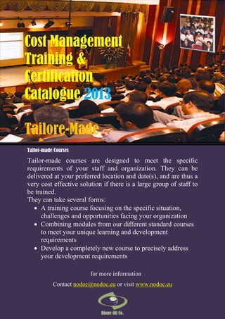 Cost Management
Training &
Certification
Catalogue 2013
Tailore-Made
Tailor-made Courses

Tailor-made courses are designed to meet the specific
requirements of your staff and organization. They can be
delivered at your preferred location and date(s), and are thus a
very cost effective solution if there is a large group of staff to
be trained.
They can take several forms:
 A training course focusing on the specific situation,
challenges and opportunities facing your organization
 Combining modules from our different standard courses
to meet your unique learning and development
requirements
 Develop a completely new course to precisely address
your development requirements
for more information
Contact nodoc@nodoc.eu or visit www.nodoc.eu

Dione Oil Co.

 