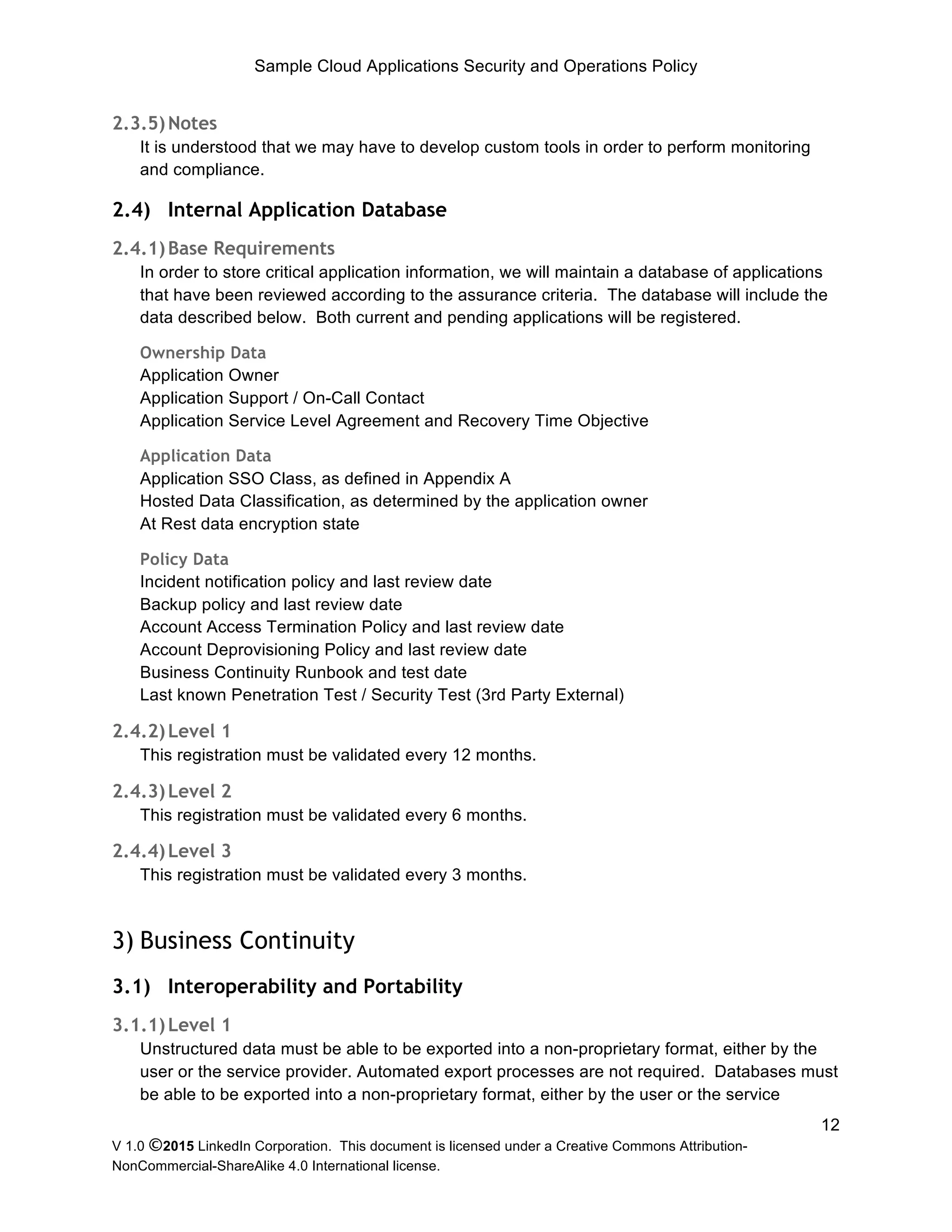 Sample Cloud Applications Security and Operations Policy
V 1.0 ©2015 LinkedIn Corporation. This document is licensed under a Creative Commons Attribution-
NonCommercial-ShareAlike 4.0 International license.
12
2.3.5)Notes
It is understood that we may have to develop custom tools in order to perform monitoring
and compliance.
2.4) Internal Application Database
2.4.1)Base Requirements
In order to store critical application information, we will maintain a database of applications
that have been reviewed according to the assurance criteria. The database will include the
data described below. Both current and pending applications will be registered.
Ownership Data
Application Owner
Application Support / On-Call Contact
Application Service Level Agreement and Recovery Time Objective
Application Data
Application SSO Class, as defined in Appendix A
Hosted Data Classification, as determined by the application owner
At Rest data encryption state
Policy Data
Incident notification policy and last review date
Backup policy and last review date
Account Access Termination Policy and last review date
Account Deprovisioning Policy and last review date
Business Continuity Runbook and test date
Last known Penetration Test / Security Test (3rd Party External)
2.4.2)Level 1
This registration must be validated every 12 months.
2.4.3)Level 2
This registration must be validated every 6 months.
2.4.4)Level 3
This registration must be validated every 3 months.
3) Business Continuity
3.1) Interoperability and Portability
3.1.1)Level 1
Unstructured data must be able to be exported into a non-proprietary format, either by the
user or the service provider. Automated export processes are not required. Databases must
be able to be exported into a non-proprietary format, either by the user or the service
 