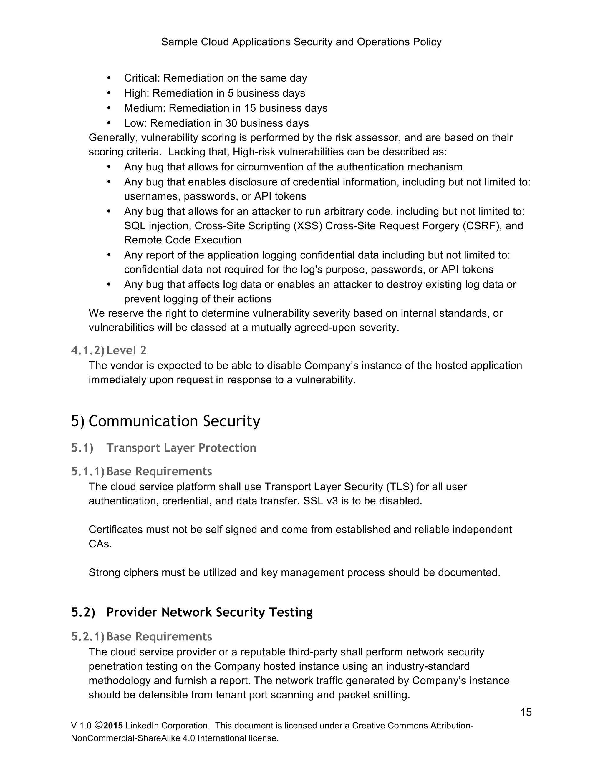 Sample Cloud Applications Security and Operations Policy
V 1.0 ©2015 LinkedIn Corporation. This document is licensed under a Creative Commons Attribution-
NonCommercial-ShareAlike 4.0 International license.
15
• Critical: Remediation on the same day
• High: Remediation in 5 business days
• Medium: Remediation in 15 business days
• Low: Remediation in 30 business days
Generally, vulnerability scoring is performed by the risk assessor, and are based on their
scoring criteria. Lacking that, High-risk vulnerabilities can be described as:
• Any bug that allows for circumvention of the authentication mechanism
• Any bug that enables disclosure of credential information, including but not limited to:
usernames, passwords, or API tokens
• Any bug that allows for an attacker to run arbitrary code, including but not limited to:
SQL injection, Cross-Site Scripting (XSS) Cross-Site Request Forgery (CSRF), and
Remote Code Execution
• Any report of the application logging confidential data including but not limited to:
confidential data not required for the log's purpose, passwords, or API tokens
• Any bug that affects log data or enables an attacker to destroy existing log data or
prevent logging of their actions
We reserve the right to determine vulnerability severity based on internal standards, or
vulnerabilities will be classed at a mutually agreed-upon severity.
4.1.2)Level 2
The vendor is expected to be able to disable Company’s instance of the hosted application
immediately upon request in response to a vulnerability.
5) Communication Security
5.1) Transport Layer Protection
5.1.1)Base Requirements
The cloud service platform shall use Transport Layer Security (TLS) for all user
authentication, credential, and data transfer. SSL v3 is to be disabled.
Certificates must not be self signed and come from established and reliable independent
CAs.
Strong ciphers must be utilized and key management process should be documented.
5.2) Provider Network Security Testing
5.2.1)Base Requirements
The cloud service provider or a reputable third-party shall perform network security
penetration testing on the Company hosted instance using an industry-standard
methodology and furnish a report. The network traffic generated by Company’s instance
should be defensible from tenant port scanning and packet sniffing.
 
