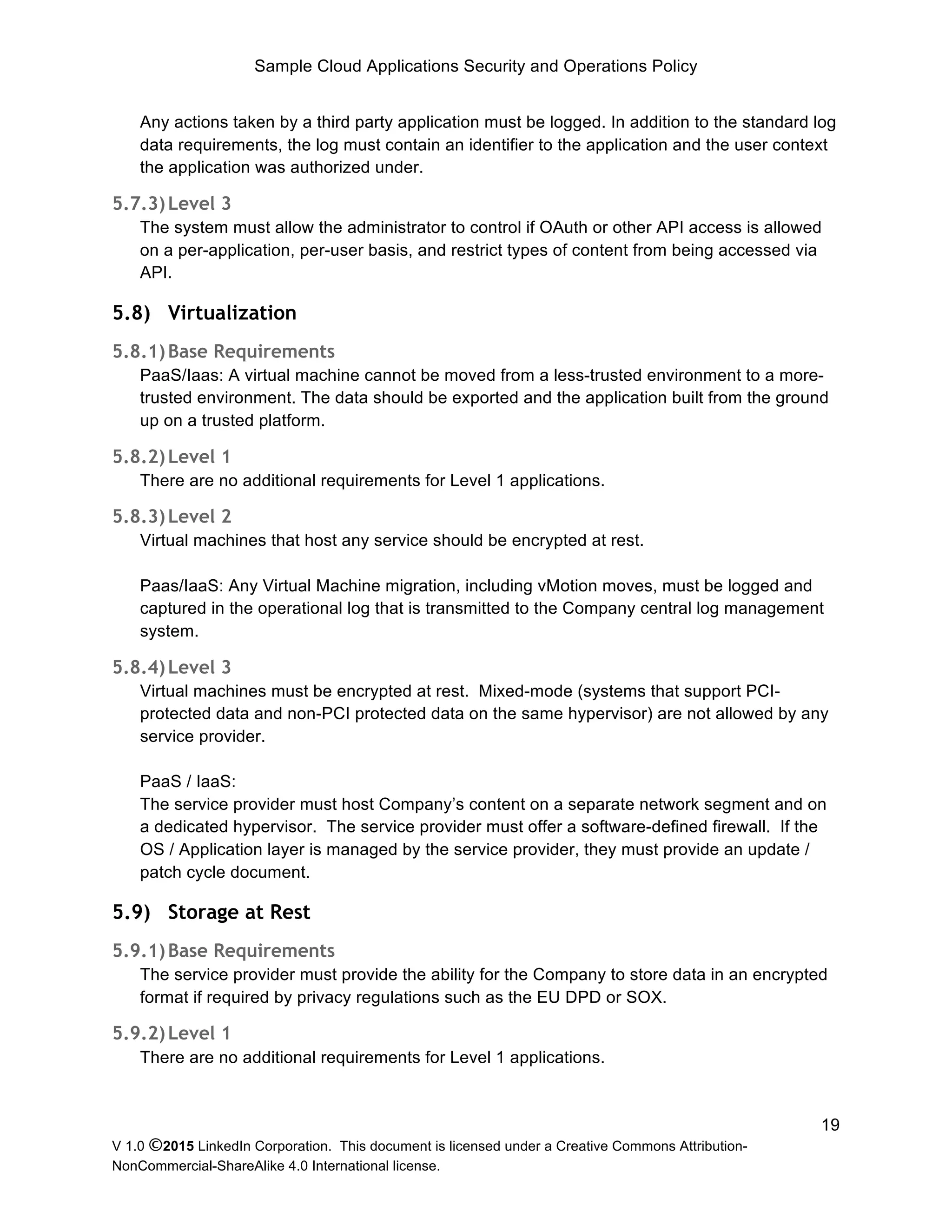 Sample Cloud Applications Security and Operations Policy
V 1.0 ©2015 LinkedIn Corporation. This document is licensed under a Creative Commons Attribution-
NonCommercial-ShareAlike 4.0 International license.
19
Any actions taken by a third party application must be logged. In addition to the standard log
data requirements, the log must contain an identifier to the application and the user context
the application was authorized under.
5.7.3)Level 3
The system must allow the administrator to control if OAuth or other API access is allowed
on a per-application, per-user basis, and restrict types of content from being accessed via
API.
5.8) Virtualization
5.8.1)Base Requirements
PaaS/Iaas: A virtual machine cannot be moved from a less-trusted environment to a more-
trusted environment. The data should be exported and the application built from the ground
up on a trusted platform.
5.8.2)Level 1
There are no additional requirements for Level 1 applications.
5.8.3)Level 2
Virtual machines that host any service should be encrypted at rest.
Paas/IaaS: Any Virtual Machine migration, including vMotion moves, must be logged and
captured in the operational log that is transmitted to the Company central log management
system.
5.8.4)Level 3
Virtual machines must be encrypted at rest. Mixed-mode (systems that support PCI-
protected data and non-PCI protected data on the same hypervisor) are not allowed by any
service provider.
PaaS / IaaS:
The service provider must host Company’s content on a separate network segment and on
a dedicated hypervisor. The service provider must offer a software-defined firewall. If the
OS / Application layer is managed by the service provider, they must provide an update /
patch cycle document.
5.9) Storage at Rest
5.9.1)Base Requirements
The service provider must provide the ability for the Company to store data in an encrypted
format if required by privacy regulations such as the EU DPD or SOX.
5.9.2)Level 1
There are no additional requirements for Level 1 applications.
 