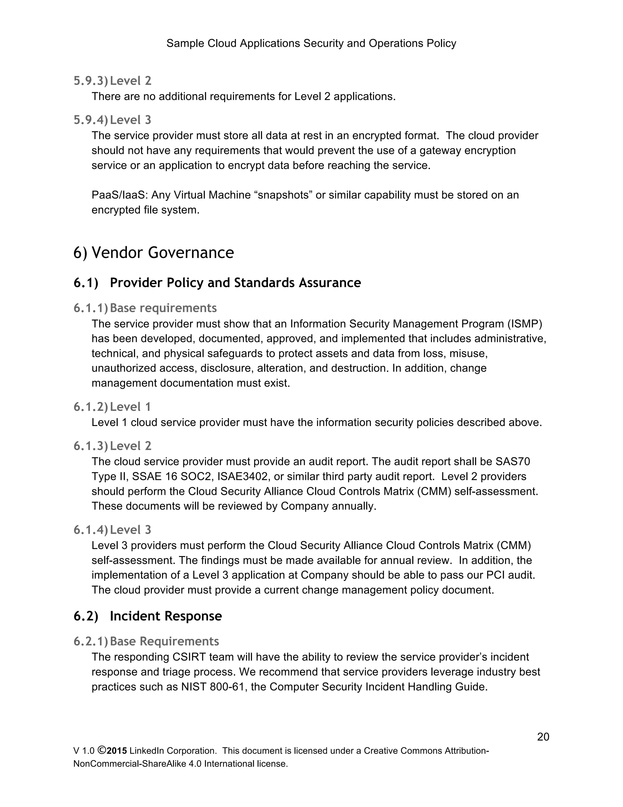 Sample Cloud Applications Security and Operations Policy
V 1.0 ©2015 LinkedIn Corporation. This document is licensed under a Creative Commons Attribution-
NonCommercial-ShareAlike 4.0 International license.
20
5.9.3)Level 2
There are no additional requirements for Level 2 applications.
5.9.4)Level 3
The service provider must store all data at rest in an encrypted format. The cloud provider
should not have any requirements that would prevent the use of a gateway encryption
service or an application to encrypt data before reaching the service.
PaaS/IaaS: Any Virtual Machine “snapshots” or similar capability must be stored on an
encrypted file system.
6) Vendor Governance
6.1) Provider Policy and Standards Assurance
6.1.1)Base requirements
The service provider must show that an Information Security Management Program (ISMP)
has been developed, documented, approved, and implemented that includes administrative,
technical, and physical safeguards to protect assets and data from loss, misuse,
unauthorized access, disclosure, alteration, and destruction. In addition, change
management documentation must exist.
6.1.2)Level 1
Level 1 cloud service provider must have the information security policies described above.
6.1.3)Level 2
The cloud service provider must provide an audit report. The audit report shall be SAS70
Type II, SSAE 16 SOC2, ISAE3402, or similar third party audit report. Level 2 providers
should perform the Cloud Security Alliance Cloud Controls Matrix (CMM) self-assessment.
These documents will be reviewed by Company annually.
6.1.4)Level 3
Level 3 providers must perform the Cloud Security Alliance Cloud Controls Matrix (CMM)
self-assessment. The findings must be made available for annual review. In addition, the
implementation of a Level 3 application at Company should be able to pass our PCI audit.
The cloud provider must provide a current change management policy document.
6.2) Incident Response
6.2.1)Base Requirements
The responding CSIRT team will have the ability to review the service provider’s incident
response and triage process. We recommend that service providers leverage industry best
practices such as NIST 800-61, the Computer Security Incident Handling Guide.
 