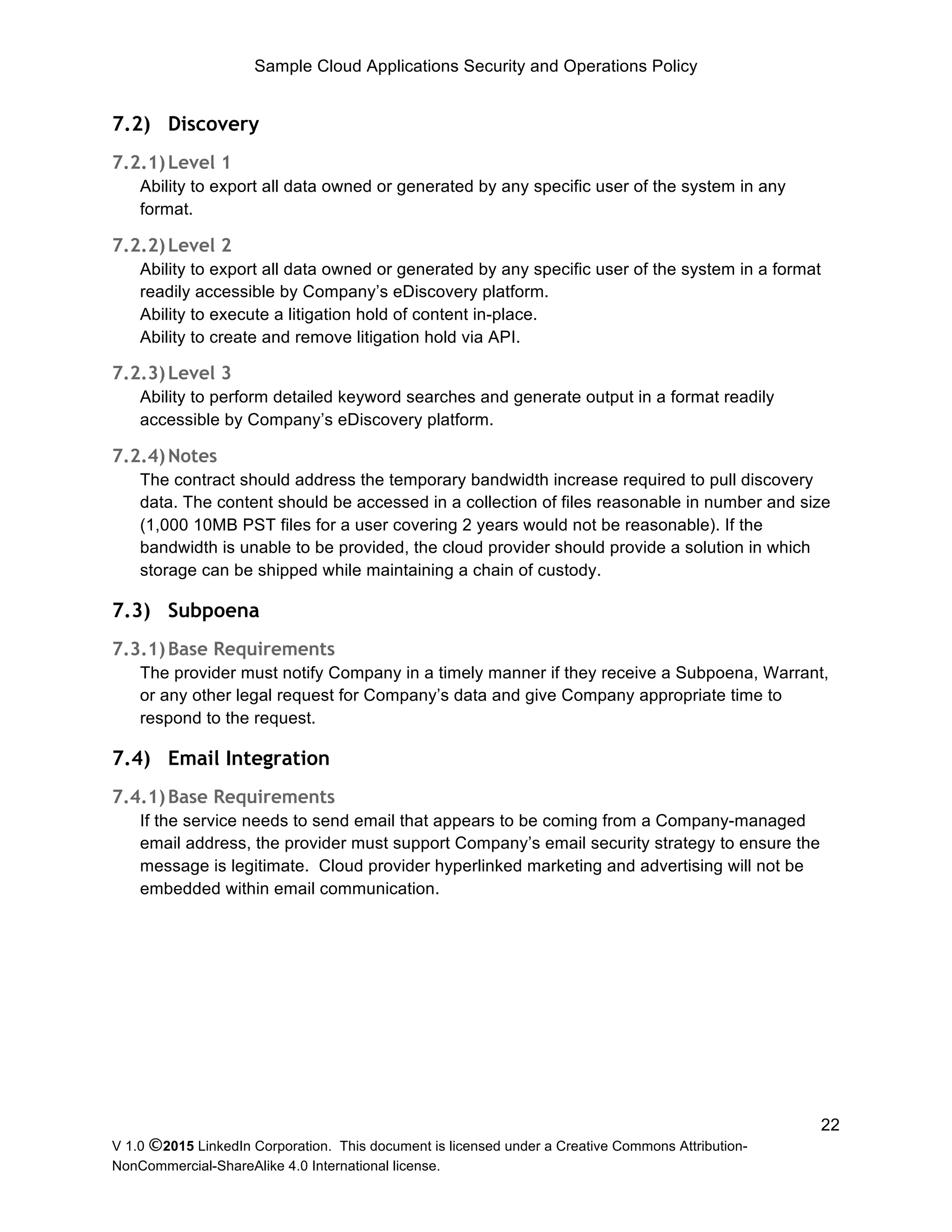 Sample Cloud Applications Security and Operations Policy
V 1.0 ©2015 LinkedIn Corporation. This document is licensed under a Creative Commons Attribution-
NonCommercial-ShareAlike 4.0 International license.
22
7.2) Discovery
7.2.1)Level 1
Ability to export all data owned or generated by any specific user of the system in any
format.
7.2.2)Level 2
Ability to export all data owned or generated by any specific user of the system in a format
readily accessible by Company’s eDiscovery platform.
Ability to execute a litigation hold of content in-place.
Ability to create and remove litigation hold via API.
7.2.3)Level 3
Ability to perform detailed keyword searches and generate output in a format readily
accessible by Company’s eDiscovery platform.
7.2.4)Notes
The contract should address the temporary bandwidth increase required to pull discovery
data. The content should be accessed in a collection of files reasonable in number and size
(1,000 10MB PST files for a user covering 2 years would not be reasonable). If the
bandwidth is unable to be provided, the cloud provider should provide a solution in which
storage can be shipped while maintaining a chain of custody.
7.3) Subpoena
7.3.1)Base Requirements
The provider must notify Company in a timely manner if they receive a Subpoena, Warrant,
or any other legal request for Company’s data and give Company appropriate time to
respond to the request.
7.4) Email Integration
7.4.1)Base Requirements
If the service needs to send email that appears to be coming from a Company-managed
email address, the provider must support Company’s email security strategy to ensure the
message is legitimate. Cloud provider hyperlinked marketing and advertising will not be
embedded within email communication.
 