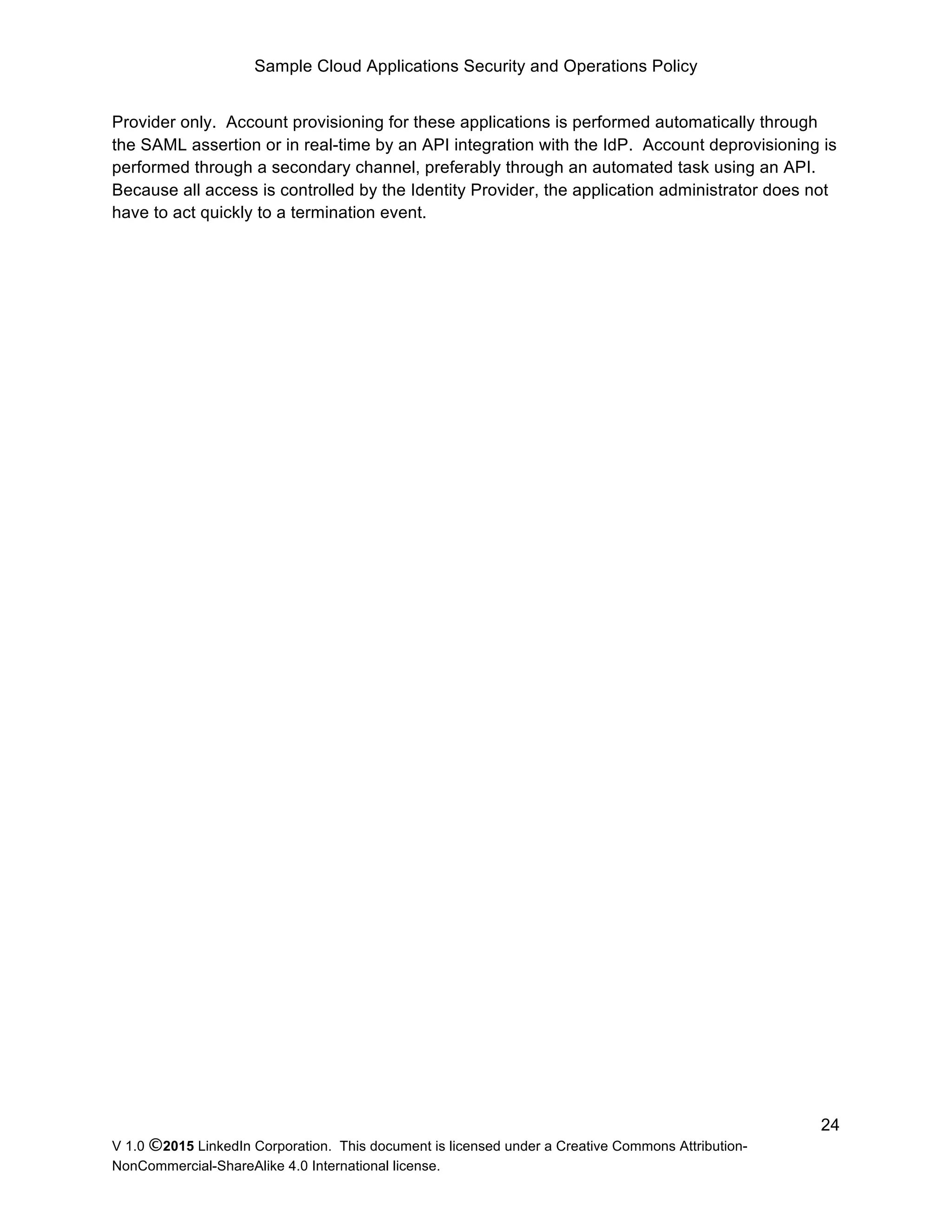 Sample Cloud Applications Security and Operations Policy
V 1.0 ©2015 LinkedIn Corporation. This document is licensed under a Creative Commons Attribution-
NonCommercial-ShareAlike 4.0 International license.
24
Provider only. Account provisioning for these applications is performed automatically through
the SAML assertion or in real-time by an API integration with the IdP. Account deprovisioning is
performed through a secondary channel, preferably through an automated task using an API.
Because all access is controlled by the Identity Provider, the application administrator does not
have to act quickly to a termination event.
 