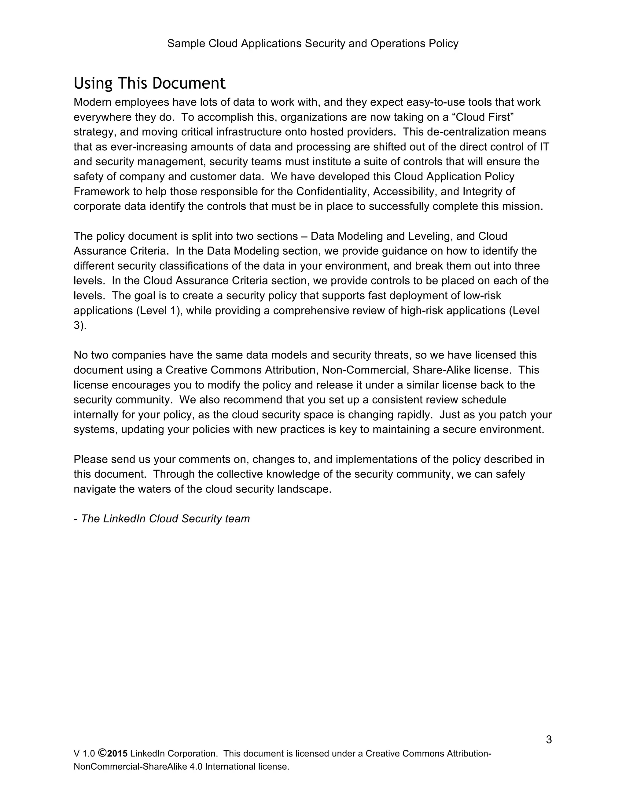 Sample Cloud Applications Security and Operations Policy
V 1.0 ©2015 LinkedIn Corporation. This document is licensed under a Creative Commons Attribution-
NonCommercial-ShareAlike 4.0 International license.
3
Using This Document
Modern employees have lots of data to work with, and they expect easy-to-use tools that work
everywhere they do. To accomplish this, organizations are now taking on a “Cloud First”
strategy, and moving critical infrastructure onto hosted providers. This de-centralization means
that as ever-increasing amounts of data and processing are shifted out of the direct control of IT
and security management, security teams must institute a suite of controls that will ensure the
safety of company and customer data. We have developed this Cloud Application Policy
Framework to help those responsible for the Confidentiality, Accessibility, and Integrity of
corporate data identify the controls that must be in place to successfully complete this mission.
The policy document is split into two sections – Data Modeling and Leveling, and Cloud
Assurance Criteria. In the Data Modeling section, we provide guidance on how to identify the
different security classifications of the data in your environment, and break them out into three
levels. In the Cloud Assurance Criteria section, we provide controls to be placed on each of the
levels. The goal is to create a security policy that supports fast deployment of low-risk
applications (Level 1), while providing a comprehensive review of high-risk applications (Level
3).
No two companies have the same data models and security threats, so we have licensed this
document using a Creative Commons Attribution, Non-Commercial, Share-Alike license. This
license encourages you to modify the policy and release it under a similar license back to the
security community. We also recommend that you set up a consistent review schedule
internally for your policy, as the cloud security space is changing rapidly. Just as you patch your
systems, updating your policies with new practices is key to maintaining a secure environment.
Please send us your comments on, changes to, and implementations of the policy described in
this document. Through the collective knowledge of the security community, we can safely
navigate the waters of the cloud security landscape.
- The LinkedIn Cloud Security team
 
