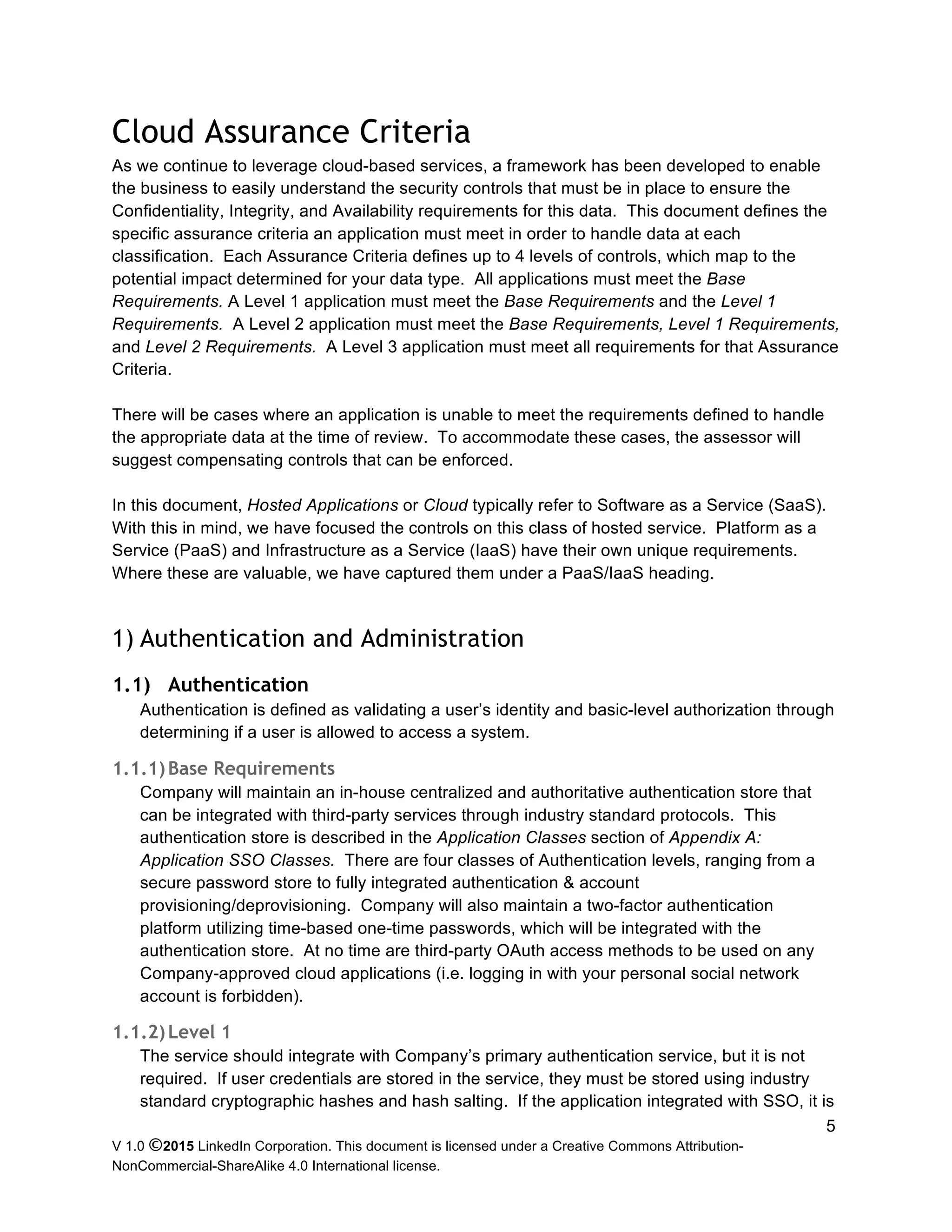 V 1.0 ©2015 LinkedIn Corporation. This document is licensed under a Creative Commons Attribution-
NonCommercial-ShareAlike 4.0 International license.
5
Cloud Assurance Criteria
As we continue to leverage cloud-based services, a framework has been developed to enable
the business to easily understand the security controls that must be in place to ensure the
Confidentiality, Integrity, and Availability requirements for this data. This document defines the
specific assurance criteria an application must meet in order to handle data at each
classification. Each Assurance Criteria defines up to 4 levels of controls, which map to the
potential impact determined for your data type. All applications must meet the Base
Requirements. A Level 1 application must meet the Base Requirements and the Level 1
Requirements. A Level 2 application must meet the Base Requirements, Level 1 Requirements,
and Level 2 Requirements. A Level 3 application must meet all requirements for that Assurance
Criteria.
There will be cases where an application is unable to meet the requirements defined to handle
the appropriate data at the time of review. To accommodate these cases, the assessor will
suggest compensating controls that can be enforced.
In this document, Hosted Applications or Cloud typically refer to Software as a Service (SaaS).
With this in mind, we have focused the controls on this class of hosted service. Platform as a
Service (PaaS) and Infrastructure as a Service (IaaS) have their own unique requirements.
Where these are valuable, we have captured them under a PaaS/IaaS heading.
1) Authentication and Administration
1.1) Authentication
Authentication is defined as validating a user’s identity and basic-level authorization through
determining if a user is allowed to access a system.
1.1.1)Base Requirements
Company will maintain an in-house centralized and authoritative authentication store that
can be integrated with third-party services through industry standard protocols. This
authentication store is described in the Application Classes section of Appendix A:
Application SSO Classes. There are four classes of Authentication levels, ranging from a
secure password store to fully integrated authentication & account
provisioning/deprovisioning. Company will also maintain a two-factor authentication
platform utilizing time-based one-time passwords, which will be integrated with the
authentication store. At no time are third-party OAuth access methods to be used on any
Company-approved cloud applications (i.e. logging in with your personal social network
account is forbidden).
1.1.2)Level 1
The service should integrate with Company’s primary authentication service, but it is not
required. If user credentials are stored in the service, they must be stored using industry
standard cryptographic hashes and hash salting. If the application integrated with SSO, it is
 