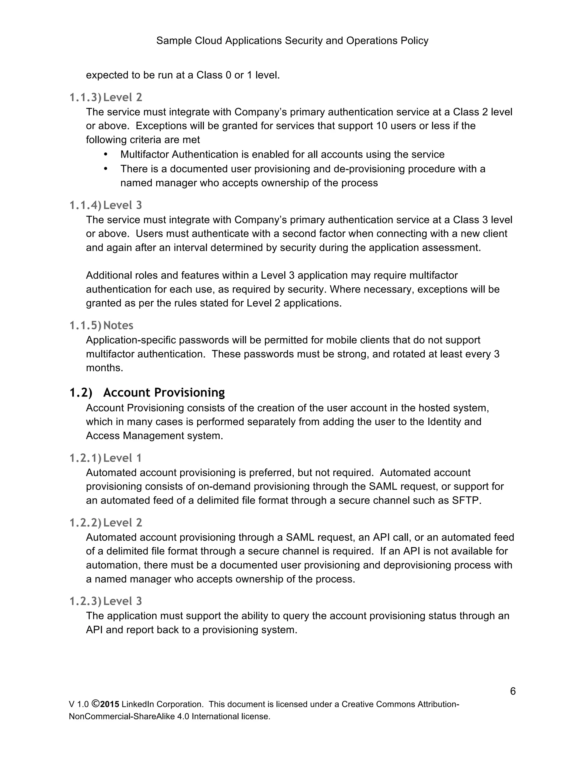 Sample Cloud Applications Security and Operations Policy
V 1.0 ©2015 LinkedIn Corporation. This document is licensed under a Creative Commons Attribution-
NonCommercial-ShareAlike 4.0 International license.
6
expected to be run at a Class 0 or 1 level.
1.1.3)Level 2
The service must integrate with Company’s primary authentication service at a Class 2 level
or above. Exceptions will be granted for services that support 10 users or less if the
following criteria are met
• Multifactor Authentication is enabled for all accounts using the service
• There is a documented user provisioning and de-provisioning procedure with a
named manager who accepts ownership of the process
1.1.4)Level 3
The service must integrate with Company’s primary authentication service at a Class 3 level
or above. Users must authenticate with a second factor when connecting with a new client
and again after an interval determined by security during the application assessment.
Additional roles and features within a Level 3 application may require multifactor
authentication for each use, as required by security. Where necessary, exceptions will be
granted as per the rules stated for Level 2 applications.
1.1.5)Notes
Application-specific passwords will be permitted for mobile clients that do not support
multifactor authentication. These passwords must be strong, and rotated at least every 3
months.
1.2) Account Provisioning
Account Provisioning consists of the creation of the user account in the hosted system,
which in many cases is performed separately from adding the user to the Identity and
Access Management system.
1.2.1)Level 1
Automated account provisioning is preferred, but not required. Automated account
provisioning consists of on-demand provisioning through the SAML request, or support for
an automated feed of a delimited file format through a secure channel such as SFTP.
1.2.2)Level 2
Automated account provisioning through a SAML request, an API call, or an automated feed
of a delimited file format through a secure channel is required. If an API is not available for
automation, there must be a documented user provisioning and deprovisioning process with
a named manager who accepts ownership of the process.
1.2.3)Level 3
The application must support the ability to query the account provisioning status through an
API and report back to a provisioning system.
 