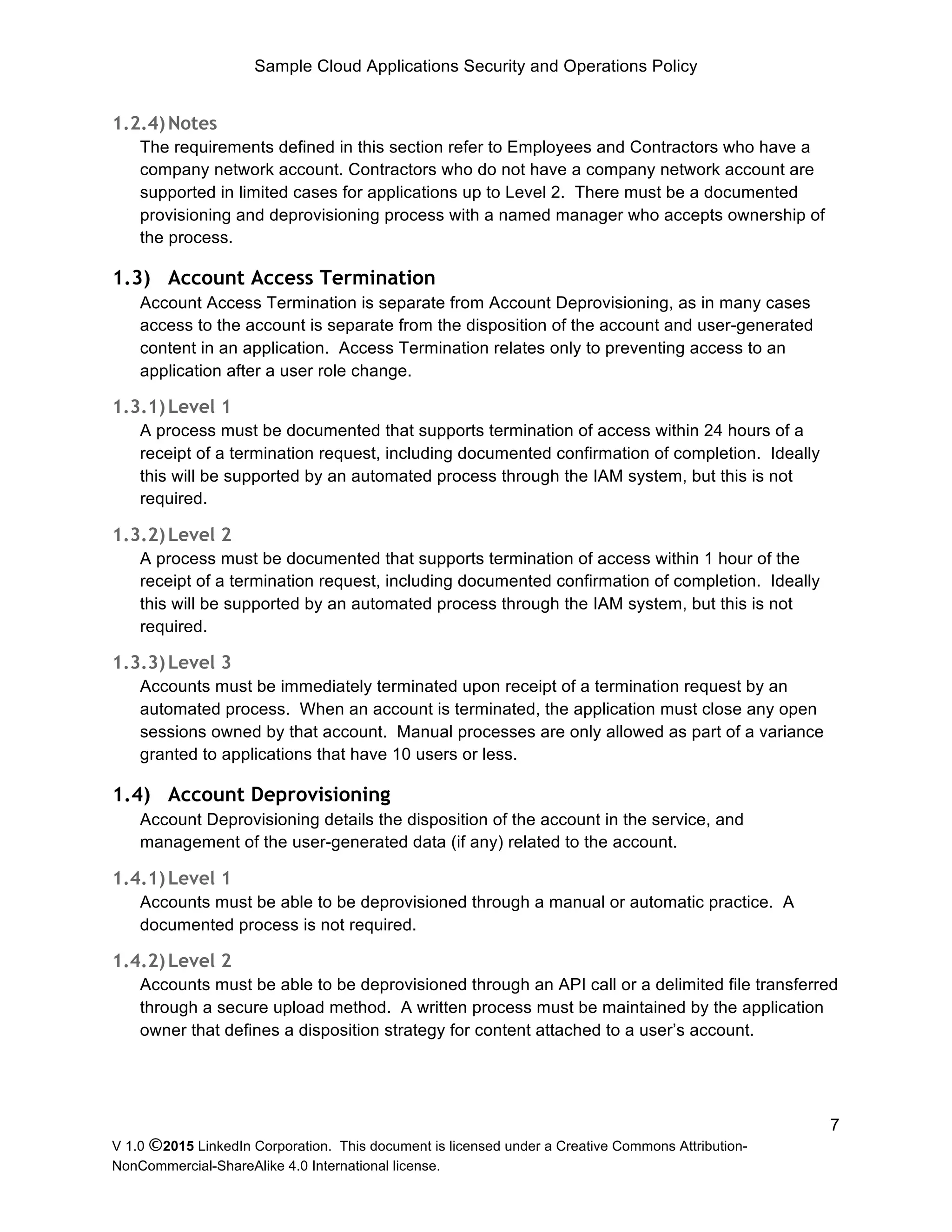 Sample Cloud Applications Security and Operations Policy
V 1.0 ©2015 LinkedIn Corporation. This document is licensed under a Creative Commons Attribution-
NonCommercial-ShareAlike 4.0 International license.
7
1.2.4)Notes
The requirements defined in this section refer to Employees and Contractors who have a
company network account. Contractors who do not have a company network account are
supported in limited cases for applications up to Level 2. There must be a documented
provisioning and deprovisioning process with a named manager who accepts ownership of
the process.
1.3) Account Access Termination
Account Access Termination is separate from Account Deprovisioning, as in many cases
access to the account is separate from the disposition of the account and user-generated
content in an application. Access Termination relates only to preventing access to an
application after a user role change.
1.3.1)Level 1
A process must be documented that supports termination of access within 24 hours of a
receipt of a termination request, including documented confirmation of completion. Ideally
this will be supported by an automated process through the IAM system, but this is not
required.
1.3.2)Level 2
A process must be documented that supports termination of access within 1 hour of the
receipt of a termination request, including documented confirmation of completion. Ideally
this will be supported by an automated process through the IAM system, but this is not
required.
1.3.3)Level 3
Accounts must be immediately terminated upon receipt of a termination request by an
automated process. When an account is terminated, the application must close any open
sessions owned by that account. Manual processes are only allowed as part of a variance
granted to applications that have 10 users or less.
1.4) Account Deprovisioning
Account Deprovisioning details the disposition of the account in the service, and
management of the user-generated data (if any) related to the account.
1.4.1)Level 1
Accounts must be able to be deprovisioned through a manual or automatic practice. A
documented process is not required.
1.4.2)Level 2
Accounts must be able to be deprovisioned through an API call or a delimited file transferred
through a secure upload method. A written process must be maintained by the application
owner that defines a disposition strategy for content attached to a user’s account.
 