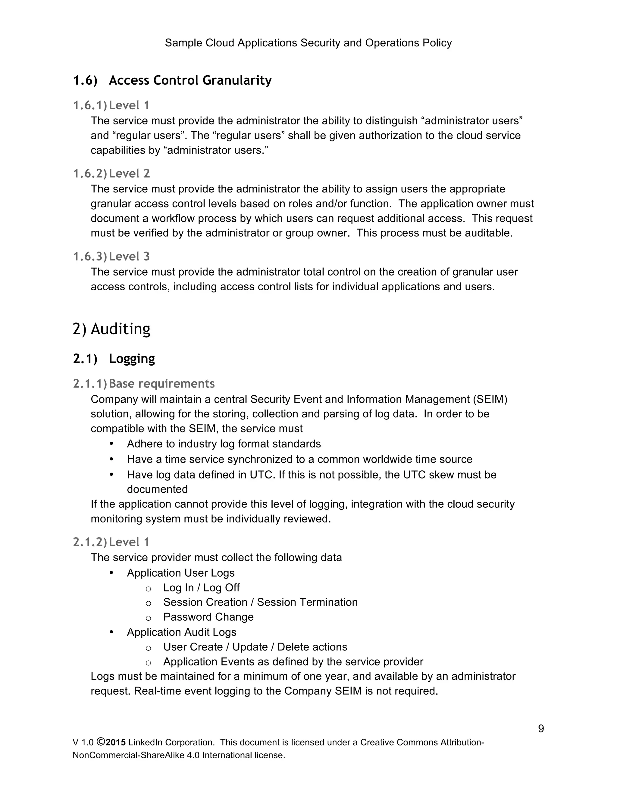 Sample Cloud Applications Security and Operations Policy
V 1.0 ©2015 LinkedIn Corporation. This document is licensed under a Creative Commons Attribution-
NonCommercial-ShareAlike 4.0 International license.
9
1.6) Access Control Granularity
1.6.1)Level 1
The service must provide the administrator the ability to distinguish “administrator users”
and “regular users”. The “regular users” shall be given authorization to the cloud service
capabilities by “administrator users.”
1.6.2)Level 2
The service must provide the administrator the ability to assign users the appropriate
granular access control levels based on roles and/or function. The application owner must
document a workflow process by which users can request additional access. This request
must be verified by the administrator or group owner. This process must be auditable.
1.6.3)Level 3
The service must provide the administrator total control on the creation of granular user
access controls, including access control lists for individual applications and users.
2) Auditing
2.1) Logging
2.1.1)Base requirements
Company will maintain a central Security Event and Information Management (SEIM)
solution, allowing for the storing, collection and parsing of log data. In order to be
compatible with the SEIM, the service must
• Adhere to industry log format standards
• Have a time service synchronized to a common worldwide time source
• Have log data defined in UTC. If this is not possible, the UTC skew must be
documented
If the application cannot provide this level of logging, integration with the cloud security
monitoring system must be individually reviewed.
2.1.2)Level 1
The service provider must collect the following data
• Application User Logs
o Log In / Log Off
o Session Creation / Session Termination
o Password Change
• Application Audit Logs
o User Create / Update / Delete actions
o Application Events as defined by the service provider
Logs must be maintained for a minimum of one year, and available by an administrator
request. Real-time event logging to the Company SEIM is not required.
 