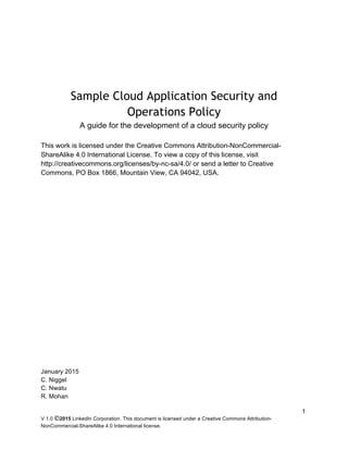 V 1.0 ©2015 LinkedIn Corporation. This document is licensed under a Creative Commons Attribution-
NonCommercial-ShareAlike 4.0 International license.
1
Sample Cloud Application Security and
Operations Policy
A guide for the development of a cloud security policy
This work is licensed under the Creative Commons Attribution-NonCommercial-
ShareAlike 4.0 International License. To view a copy of this license, visit
http://creativecommons.org/licenses/by-nc-sa/4.0/ or send a letter to Creative
Commons, PO Box 1866, Mountain View, CA 94042, USA.
January 2015
C. Niggel
C. Nwatu
R. Mohan
 
