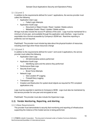 Sample Cloud Applications Security and Operations Policy
V 1.0 ©2015 LinkedIn Corporation. This document is licensed under a Creative Commons Attribution-
NonCommercial-ShareAlike 4.0 International license.
10
2.1.3)Level 2
In addition to the requirements defined for Level 1 applications, the service provider must
collect the following
• Application User Logs
o Failed Login Attempts
• Application Audit Logs
o Document or Object Create / Read / Update / Delete actions
o Metadata Create / Read / Update / Delete actions
All logs must also include the source IP address of the actor. Logs must be maintained for a
minimum of one year, and available through the application web interface. Logs must be
exportable into a format accessible by Company’s SEIM tool. Real-time reporting is
preferred, but not required.
PaaS/IaaS: The provider must include log data about the physical location of resources,
including event logs when those resources change
2.1.4)Level 3
In addition to the requirements defined for Level 1 and Level 2 applications, the service
provider must collect the following
• Application User Logs
o All Administrative actions performed
• Application Audit Logs
o Identifying users and the actions they performed
• Performance Data Logs
• Security Event Logs
o Brute Force Attempts
• Network Logs
o Geo Location IP Logging
o Firewall Deny Logging
• Transaction Logs
• Creation and Destruction for system-level objects as required for PCI compliant
applications only
Logs must be exported in real-time to Company’s SEIM. Logs must also be maintained by
the service provider for one year and encrypted at rest.
PaaS/IaaS: The provider must also include the Hypervisor Logs.
2.2) Vendor Monitoring, Reporting, and Alerting
2.2.1)Base Requirements
The provider must demonstrate to security that monitoring and reporting of infrastructure
supporting the instance of the hosted service is being performed.
 