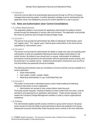 Sample Cloud Applications Security and Operations Policy
V 1.0 ©2015 LinkedIn Corporation. This document is licensed under a Creative Commons Attribution-
NonCommercial-ShareAlike 4.0 International license.
8
1.4.3)Level 3
Accounts must be able to be automatically deprovisioned through an API by a Company-
managed deprovisioning system. A written disposition strategy must be maintained by the
application owner and validated by security for content attached to a user’s account.
1.5) Roles and Authorization (User Control Consolidation)
1.5.1)Base Requirements
The application platform must provide the application administrator the ability to restrict
access through the designation of various roles and functions. The application must provide
the means to authorize users through the least privilege model.
1.5.2)Level 1
The service must provide the administrator the ability to distinguish “administrator users”
and “regular users”. The “regular users” shall be given authorization to the cloud service
capabilities by “administrator users.”
1.5.3)Level 2
The service must provide the administrator the ability to create user roles and explicitly grant
authorization to data and capabilities following the least privilege model based on role
and/or function. By default a user should have no access. Authorization for additional
permissions must be granted by the administrator with the appropriate access controls, and
be performed in an audited manner. Additional authentication mechanisms such as 2FA or
one time-limited use passwords should be available.
The following administrative roles are considered a minimum set that must be available for a
Level 2 application
• Super Administrator
• User create / modify / update / delete
• Read-Only Administrator or Log / Audit Read-Only role
1.5.4)Level 3
The system must provide a role-based access control model enabling the following
additional roles above a Level 2 application
• Administrator w/o access to view content (Admin Audit Account)
Third party access requests, including invitations to share content with end users, must be
directed to and approved by an application administrator. These access requests must
respect the Company Change Management workflow in order to ensure organizational
compliance.
1.5.5)Notes
If an administrator applies specific access controls to a group owner account, the group
owner should not have the ability to grant permissions above that assigned to the group.
Subsequent accounts should either match the group owner controls or be more restrictive.
 