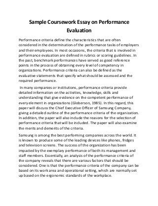 Sample Coursework Essay on Performance
Evaluation
Performance criteria define the characteristics that are often
considered in the determination of the performance tasks of employers
and their employees. In most occasions, the criteria that is involved in
performance evaluation are defined in rubrics or scoring guidelines. In
the past, benchmark performances have served as good reference
points in the process of obtaining every level of competency in
organizations. Performance criteria can also be defined as the
evaluative statements that specify what should be assessed and the
required performance.
In many companies or institutions, performance criteria provide
detailed information on the activities, knowledge, skills and
understanding that give evidence on the competent performance of
every element in organizations (Globerson, 1985). In this regard, this
paper will discuss the Chief Executive Officer of Samsung Company,
giving a detailed outline of the performance criteria of the organization.
In addition, the paper will also include the reasons for the selection of
performance criteria that will be included. The paper will also examine
the merits and demerits of the criteria.
Samsung is among the best performing companies across the world. It
is known to produce some of the leading devices like phones, fridges
and television screens. The success of the organization has been
impacted by the exemplary performance of both its management and
staff members. Essentially, an analysis of the performance criteria of
the company reveals that there are various factors that should be
considered. One is that the performance criteria of the company can be
based on its work area and operational setting, which are normally set
up based on the ergonomic standards of the workplace.
 