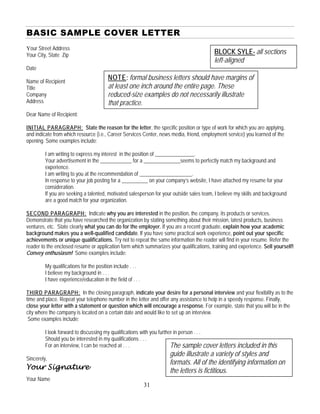BASIC SAMPLE COVER LETTER
Your Street Address
BLOCK SYLE-Your City, State Zip all sections
left-aligned
Date
Name of Recipient
Title
Company
NOTE: formal business letters should have margins of
at least one inch around the entire page. These
reduced-size examples do not necessarily illustrate
that practice.Address
Dear Name of Recipient:
INITIAL PARAGRAPH: State the reason for the letter, the specific position or type of work for which you are applying,
and indicate from which resource (i.e., Career Services Center, news media, friend, employment service) you learned of the
opening. Some examples include:
I am writing to express my interest in the position of _______________.
Your advertisement in the ____________ for a ______________seems to perfectly match my background and
experience.
I am writing to you at the recommendation of ____________________.
In response to your job posting for a __________ on your company’s website, I have attached my resume for your
consideration.
If you are seeking a talented, motivated salesperson for your outside sales team, I believe my skills and background
are a good match for your organization.
SECOND PARAGRAPH: Indicate why you are interested in the position, the company, its products or services.
Demonstrate that you have researched the organization by stating something about their mission, latest products, business
ventures, etc. State clearly what you can do for the employer. If you are a recent graduate, explain how your academic
background makes you a well-qualified candidate. If you have some practical work experience, point out your specific
achievements or unique qualifications. Try not to repeat the same information the reader will find in your resume. Refer the
reader to the enclosed resume or application form which summarizes your qualifications, training and experience. Sell yourself!
Convey enthusiasm! Some examples include:
My qualifications for the position include . . .
I believe my background in . . .
I have experience/education in the field of . . .
THIRD PARAGRAPH: In the closing paragraph, indicate your desire for a personal interview and your flexibility as to the
time and place. Repeat your telephone number in the letter and offer any assistance to help in a speedy response. Finally,
close your letter with a statement or question which will encourage a response. For example, state that you will be in the
city where the company is located on a certain date and would like to set up an interview.
Some examples include:
I look forward to discussing my qualifications with you further in person . . .
Should you be interested in my qualifications . . .
The sample cover letters included in this
guide illustrate a variety of styles and
formats. All of the identifying information on
the letters is fictitious.
For an interview, I can be reached at . . .
Sincerely,
Your Signature
Your Name
31
 