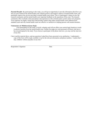 Potential Benefits: By participating in this study, you will get an opportunity to provide information about how you
felt you were treated in the mental health court; identify positive and negative aspects of mental health courts; and
potentially improve the services provided to mental health court clients. This is a participant’s chance to give the
research community and the mental health court important feedback on the operations of the court. The research
community often overlooks client perceptions and experiences in the criminal justice system and in new programs.
Your responses are highly valued and could possibly explain what makes mental health courts different from
standard courts and why mental health courts are effective or ineffective in helping persons with mental disorders.

Voluntariness & Withdrawal from Study:
         Your participation in this study is strictly voluntary and will not affect your current legal situation or result
    in adverse reactions from the mental health court. Neither the judge nor court personnel will know who has or
    has not participated in the study. If you choose to participate in the phone interview, you may end the interview
    at any time.

I have read the material above, and any questions I asked have been answered to my satisfaction. I understand a
     copy of this form will be made available to me for the relevant information and phone numbers. I realize that I
     may withdraw without prejudice at any time.”


_____________________________________________________________________________________________
Respondent’s Signature                            Date
 