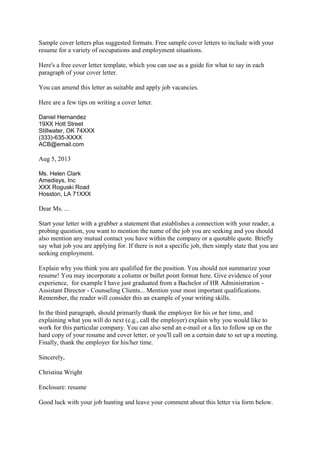 Sample cover letters plus suggested formats. Free sample cover letters to include with your
resume for a variety of occupations and employment situations.
Here's a free cover letter template, which you can use as a guide for what to say in each
paragraph of your cover letter.
You can amend this letter as suitable and apply job vacancies.
Here are a few tips on writing a cover letter.
Daniel Hernandez
19XX Hott Street
Stillwater, OK 74XXX
(333)-635-XXXX
ACB@email.com

Aug 5, 2013
Ms. Helen Clark
Amedisys, Inc
XXX Roguski Road
Hosston, LA 71XXX

Dear Ms. ...
Start your letter with a grabber a statement that establishes a connection with your reader, a
probing question, you want to mention the name of the job you are seeking and you should
also mention any mutual contact you have within the company or a quotable quote. Briefly
say what job you are applying for. If there is not a specific job, then simply state that you are
seeking employment.
Explain why you think you are qualified for the position. You should not summarize your
resume! You may incorporate a column or bullet point format here. Give evidence of your
experience, for example I have just graduated from a Bachelor of HR Administration Assistant Director - Counseling Clients... Mention your most important qualifications.
Remember, the reader will consider this an example of your writing skills.
In the third paragraph, should primarily thank the employer for his or her time, and
explaining what you will do next (e.g., call the employer) explain why you would like to
work for this particular company. You can also send an e-mail or a fax to follow up on the
hard copy of your resume and cover letter, or you'll call on a certain date to set up a meeting.
Finally, thank the employer for his/her time.
Sincerely,
Christina Wright
Enclosure: resume
Good luck with your job hunting and leave your comment about this letter via form below.

 