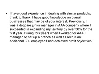 • I have good experience in dealing with similar products,
thank to thank, I have good knowledge on overall
businesses that may be of your interest. Previously, I
was a dogcare junior manager in AAA company where I
succeeded in expanding my territory by over 30% for the
first year. During four years when I worked for AAA, I
managed to set up a branch as well as recruit an
additional 300 employees and achieved profit objectives.
 