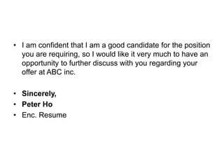 • I am confident that I am a good candidate for the position
you are requiring, so I would like it very much to have an
opportunity to further discuss with you regarding your
offer at ABC inc.
• Sincerely,
• Peter Ho
• Enc. Resume
 