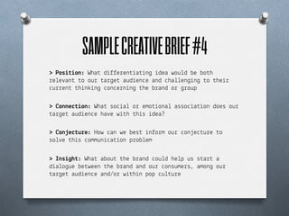 SAMPLE CREATIVE BRIEF #4	
  
> Pos"%"on: Wha$ d%))e!en$%a$%n& %dea wou+d be bo$h
!e+e#an$ $o ou! $a!&e$ aud%en"e and "ha++en&%n& $o $he%!
"u!!en$ $h%n(%n& "on"e!n%n& $he b!and o! &!oup

> +onne(%"on: Wha$ so"%a+ o! emo$%ona+ asso"%a$%on does ou!
$a!&e$ aud%en"e ha#e w%$h $h%s %dea?

> +on*e(%u!e: How "an we bes$ %n)o!m ou! "on*e"$u!e $o
so+#e $h%s "ommun%"a$%on p!ob+em

> Ins"'h%: Wha$ abou$ $he b!and "ou+d he+p us s$a!$ a
d%a+o&ue be$ween $he b!and and ou! "onsume!s, amon& ou!
$a!&e$ aud%en"e and/o! w%$h%n pop "u+$u!e
 