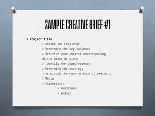 SAMPLE CREATIVE BRIEF #1	
  
> P!o*e(% %"%)e
         > De)%ne $he "ha++en&e
         > De$e!m%ne $he (e' aud%en"e
         > Des"!%be 'ou! "u!!en$ unde!s$and%n&
         o) $he b!and o! &!oup
         > Iden$%)' $he b!and essen"e
         > De$e!m%ne $he s$!a$e&'
         > As"e!$a%n $he bes$ me$hods o) exe"u$%on
         > Med%a
         > Pa!ame$e!s:
                  > Dead+%nes
                  > Bud&e$
 