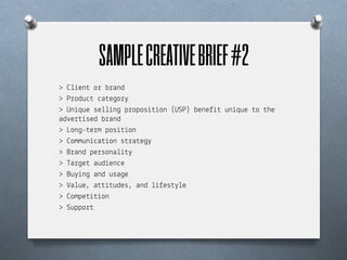 SAMPLE CREATIVE BRIEF #2	
  
> ,+%en$ o! b!and
> P!odu"$ "a$e&o!'
> Un%que se++%n& p!opos%$%on (USP) bene)%$ un%que $o $he
ad#e!$%sed b!and
> Lon&-$e!m pos%$%on
> ,ommun%"a$%on s$!a$e&'
> B!and pe!sona+%$'
> Ta!&e$ aud%en"e
> Bu'%n& and usa&e
> -a+ue, a$$%$udes, and +%)es$'+e
> ,ompe$%$%on
> Suppo!$
 