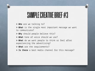SAMPLE CREATIVE BRIEF #3	
  
> Who a!e we $a+(%n& $o?
> Wha% %s $he s%n&+e mos$ %mpo!$an$ messa&e we wan$
$o "ommun%"a$e?
> Wh$ shou+d peop+e be+%e#e $h%s?
> Wha% $one o) #o%"e shou+d we use?
> Wha% do we wan$ peop+e $o $h%n( o! )ee+ a)$e!
expe!%en"%n& $he ad#e!$%s%n&?
> Wha% a!e $he !equ%!emen$s?
> Is %he!e a bes$ med%a "hanne+ )o! $h%s messa&e?
 