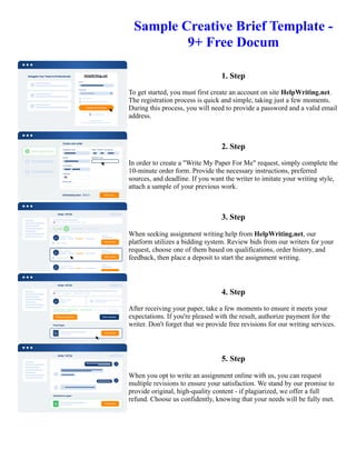 Sample Creative Brief Template -
9+ Free Docum
1. Step
To get started, you must first create an account on site HelpWriting.net.
The registration process is quick and simple, taking just a few moments.
During this process, you will need to provide a password and a valid email
address.
2. Step
In order to create a "Write My Paper For Me" request, simply complete the
10-minute order form. Provide the necessary instructions, preferred
sources, and deadline. If you want the writer to imitate your writing style,
attach a sample of your previous work.
3. Step
When seeking assignment writing help from HelpWriting.net, our
platform utilizes a bidding system. Review bids from our writers for your
request, choose one of them based on qualifications, order history, and
feedback, then place a deposit to start the assignment writing.
4. Step
After receiving your paper, take a few moments to ensure it meets your
expectations. If you're pleased with the result, authorize payment for the
writer. Don't forget that we provide free revisions for our writing services.
5. Step
When you opt to write an assignment online with us, you can request
multiple revisions to ensure your satisfaction. We stand by our promise to
provide original, high-quality content - if plagiarized, we offer a full
refund. Choose us confidently, knowing that your needs will be fully met.
Sample Creative Brief Template - 9+ Free Docum Sample Creative Brief Template - 9+ Free Docum
 