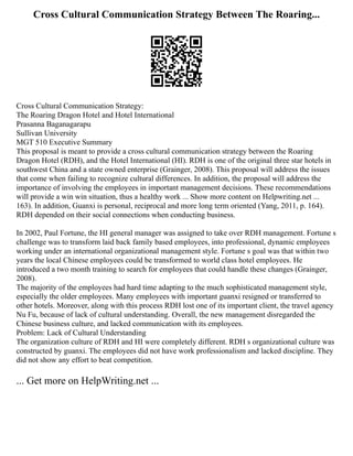 Cross Cultural Communication Strategy Between The Roaring...
Cross Cultural Communication Strategy:
The Roaring Dragon Hotel and Hotel International
Prasanna Baganagarapu
Sullivan University
MGT 510 Executive Summary
This proposal is meant to provide a cross cultural communication strategy between the Roaring
Dragon Hotel (RDH), and the Hotel International (HI). RDH is one of the original three star hotels in
southwest China and a state owned enterprise (Grainger, 2008). This proposal will address the issues
that come when failing to recognize cultural differences. In addition, the proposal will address the
importance of involving the employees in important management decisions. These recommendations
will provide a win win situation, thus a healthy work ... Show more content on Helpwriting.net ...
163). In addition, Guanxi is personal, reciprocal and more long term oriented (Yang, 2011, p. 164).
RDH depended on their social connections when conducting business.
In 2002, Paul Fortune, the HI general manager was assigned to take over RDH management. Fortune s
challenge was to transform laid back family based employees, into professional, dynamic employees
working under an international organizational management style. Fortune s goal was that within two
years the local Chinese employees could be transformed to world class hotel employees. He
introduced a two month training to search for employees that could handle these changes (Grainger,
2008).
The majority of the employees had hard time adapting to the much sophisticated management style,
especially the older employees. Many employees with important guanxi resigned or transferred to
other hotels. Moreover, along with this process RDH lost one of its important client, the travel agency
Nu Fu, because of lack of cultural understanding. Overall, the new management disregarded the
Chinese business culture, and lacked communication with its employees.
Problem: Lack of Cultural Understanding
The organization culture of RDH and HI were completely different. RDH s organizational culture was
constructed by guanxi. The employees did not have work professionalism and lacked discipline. They
did not show any effort to beat competition.
... Get more on HelpWriting.net ...
 