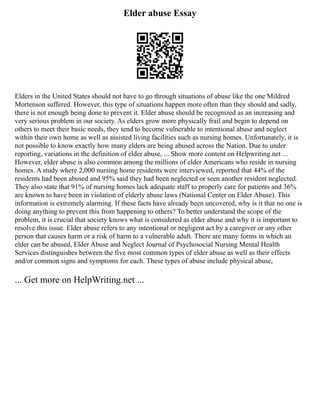 Elder abuse Essay
Elders in the United States should not have to go through situations of abuse like the one Mildred
Mortenson suffered. However, this type of situations happen more often than they should and sadly,
there is not enough being done to prevent it. Elder abuse should be recognized as an increasing and
very serious problem in our society. As elders grow more physically frail and begin to depend on
others to meet their basic needs, they tend to become vulnerable to intentional abuse and neglect
within their own home as well as assisted living facilities such as nursing homes. Unfortunately, it is
not possible to know exactly how many elders are being abused across the Nation. Due to under
reporting, variations in the definition of elder abuse, ... Show more content on Helpwriting.net ...
However, elder abuse is also common among the millions of elder Americans who reside in nursing
homes. A study where 2,000 nursing home residents were interviewed, reported that 44% of the
residents had been abused and 95% said they had been neglected or seen another resident neglected.
They also state that 91% of nursing homes lack adequate staff to properly care for patients and 36%
are known to have been in violation of elderly abuse laws (National Center on Elder Abuse). This
information is extremely alarming. If these facts have already been uncovered, why is it that no one is
doing anything to prevent this from happening to others? To better understand the scope of the
problem, it is crucial that society knows what is considered as elder abuse and why it is important to
resolve this issue. Elder abuse refers to any intentional or negligent act by a caregiver or any other
person that causes harm or a risk of harm to a vulnerable adult. There are many forms in which an
elder can be abused, Elder Abuse and Neglect Journal of Psychosocial Nursing Mental Health
Services distinguishes between the five most common types of elder abuse as well as their effects
and/or common signs and symptoms for each. These types of abuse include physical abuse,
... Get more on HelpWriting.net ...
 